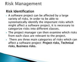 Risk Identification
 A software project can be affected by a large
variety of risks. In order to be able to
systematically identify the important risks which
might affect a software project, it is necessary to
categorize risks into different classes.
 The project manager can then examine which risks
from each class are relevant to the project.
 There are three main categories of risks which can
affect a software project: Project risks, Technical
risks, Business risks.
 