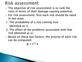  The objective of risk assessment is to rank the
risks in terms of their damage causing potential.
 For risk assessment, first each risk should be rated
in two ways:
1. The probability of a risk coming true
(denoted as r).
2. The effect of the problems associated with that
risk (denoted as s).
 Based on these two factors, the priority of each risk
can be computed:
p = r * s
 