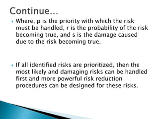  Where, p is the priority with which the risk
must be handled, r is the probability of the risk
becoming true, and s is the damage caused
due to the risk becoming true.
 If all identified risks are prioritized, then the
most likely and damaging risks can be handled
first and more powerful risk reduction
procedures can be designed for these risks.
 