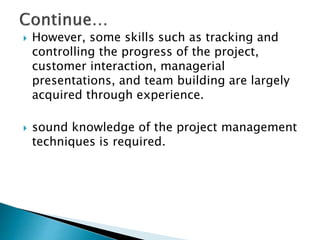  However, some skills such as tracking and
controlling the progress of the project,
customer interaction, managerial
presentations, and team building are largely
acquired through experience.
 sound knowledge of the project management
techniques is required.
 
