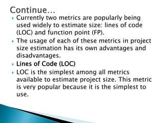  Currently two metrics are popularly being
used widely to estimate size: lines of code
(LOC) and function point (FP).
 The usage of each of these metrics in project
size estimation has its own advantages and
disadvantages.
 Lines of Code (LOC)
 LOC is the simplest among all metrics
available to estimate project size. This metric
is very popular because it is the simplest to
use.
 