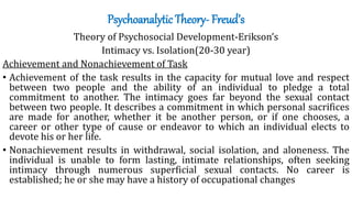 Psychoanalytic Theory- Freud’s
Theory of Psychosocial Development-Erikson’s
Intimacy vs. Isolation(20-30 year)
Achievement and Nonachievement of Task
• Achievement of the task results in the capacity for mutual love and respect
between two people and the ability of an individual to pledge a total
commitment to another. The intimacy goes far beyond the sexual contact
between two people. It describes a commitment in which personal sacrifices
are made for another, whether it be another person, or if one chooses, a
career or other type of cause or endeavor to which an individual elects to
devote his or her life.
• Nonachievement results in withdrawal, social isolation, and aloneness. The
individual is unable to form lasting, intimate relationships, often seeking
intimacy through numerous superficial sexual contacts. No career is
established; he or she may have a history of occupational changes
 
