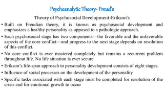 Psychoanalytic Theory- Freud’s
Theory of Psychosocial Development-Erikson’s
• Built on Freudian theory, it is known as psychosocial development and
emphasizes a healthy personality as opposed to a pathologic approach.
• Each psychosocial stage has two components—the favorable and the unfavorable
aspects of the core conflict—and progress to the next stage depends on resolution
of this conflict.
• No core conflict is ever mastered completely but remains a recurrent problem
throughout life. No life situation is ever secure
• Erikson’s life-span approach to personality development consists of eight stages.
• Influence of social processes on the development of the personality
• Specific tasks associated with each stage must be completed for resolution of the
crisis and for emotional growth to occur
 