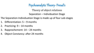 Psychoanalytic Theory- Freud’s
Theory of object relations
Separation – Individuation Stage
The Separation-Individuation Stage is made up of four sub-stages
1. Differentiation: 5 – 9 months
2. Practicing: 9 – 14 months
3. Rapprochement: 14 – 24 months
4. Object Constancy: after 24 months
 