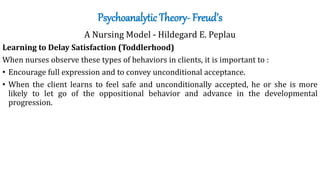 Psychoanalytic Theory- Freud’s
A Nursing Model - Hildegard E. Peplau
Learning to Delay Satisfaction (Toddlerhood)
When nurses observe these types of behaviors in clients, it is important to :
• Encourage full expression and to convey unconditional acceptance.
• When the client learns to feel safe and unconditionally accepted, he or she is more
likely to let go of the oppositional behavior and advance in the developmental
progression.
 