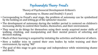 Psychoanalytic Theory- Freud’s
Theory of Psychosocial Development-Erikson’s
Autonomy vs. Shame and Doubt(1-3 year)
• Corresponding to Freud’s anal stage, the problem of autonomy can be symbolized
by the holding on and letting go of the sphincter muscles
• The development of autonomy during the toddler period is centered on children’s
increasing ability to control their bodies, themselves, and their environment.
• They want to do things for themselves using their newly acquired motor skills of
walking, climbing, and manipulating and their mental powers of selecting and
decision making.
• Much of their learning is acquired by imitating the activities and behavior of others.
• Here a toddler tries to control their own bodies by toilet training and their
environment, by saying “NO”
• The goal of this stage to gain courage and independence while minimizing shame
and doubt.
 