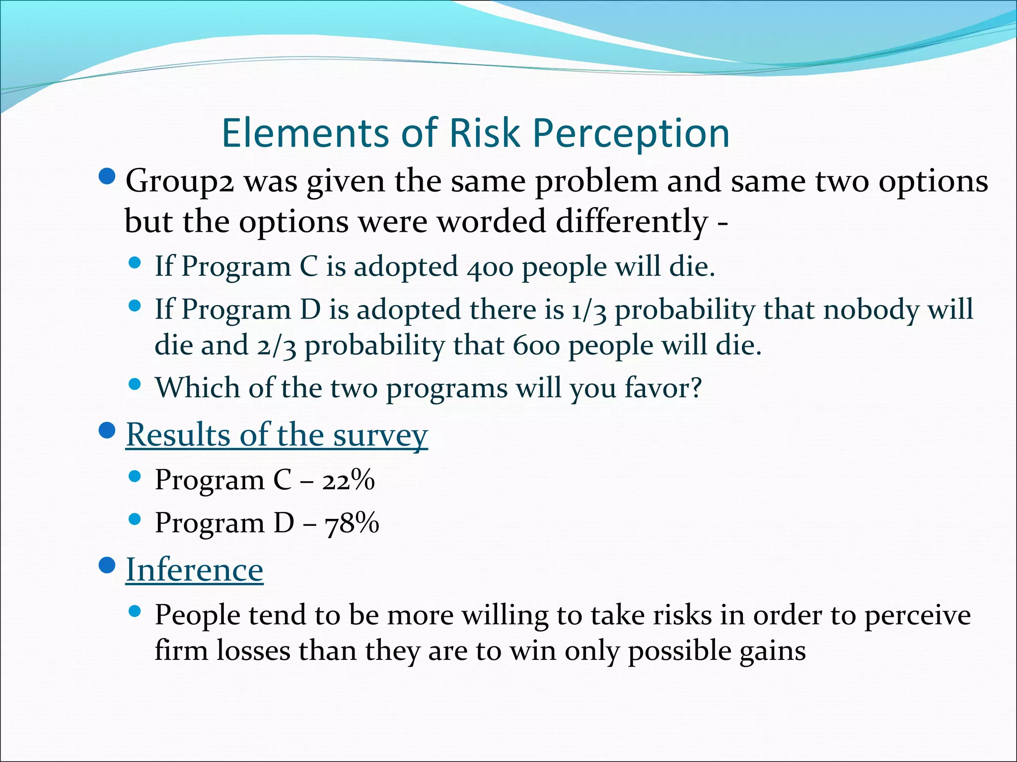 Elements of Risk Perception
Group2 was given the same problem and same two options
but the options were worded differently -
 If Program C is adopted 400 people will die.
 If Program D is adopted there is 1/3 probability that nobody will
die and 2/3 probability that 600 people will die.
 Which of the two programs will you favor?
Results of the survey
 Program C – 22%
 Program D – 78%
Inference
 People tend to be more willing to take risks in order to perceive
firm losses than they are to win only possible gains
 
