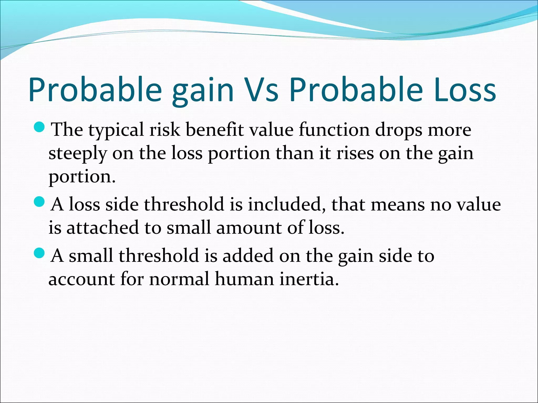 Probable gain Vs Probable Loss
The typical risk benefit value function drops more
steeply on the loss portion than it rises on the gain
portion.
A loss side threshold is included, that means no value
is attached to small amount of loss.
A small threshold is added on the gain side to
account for normal human inertia.
 