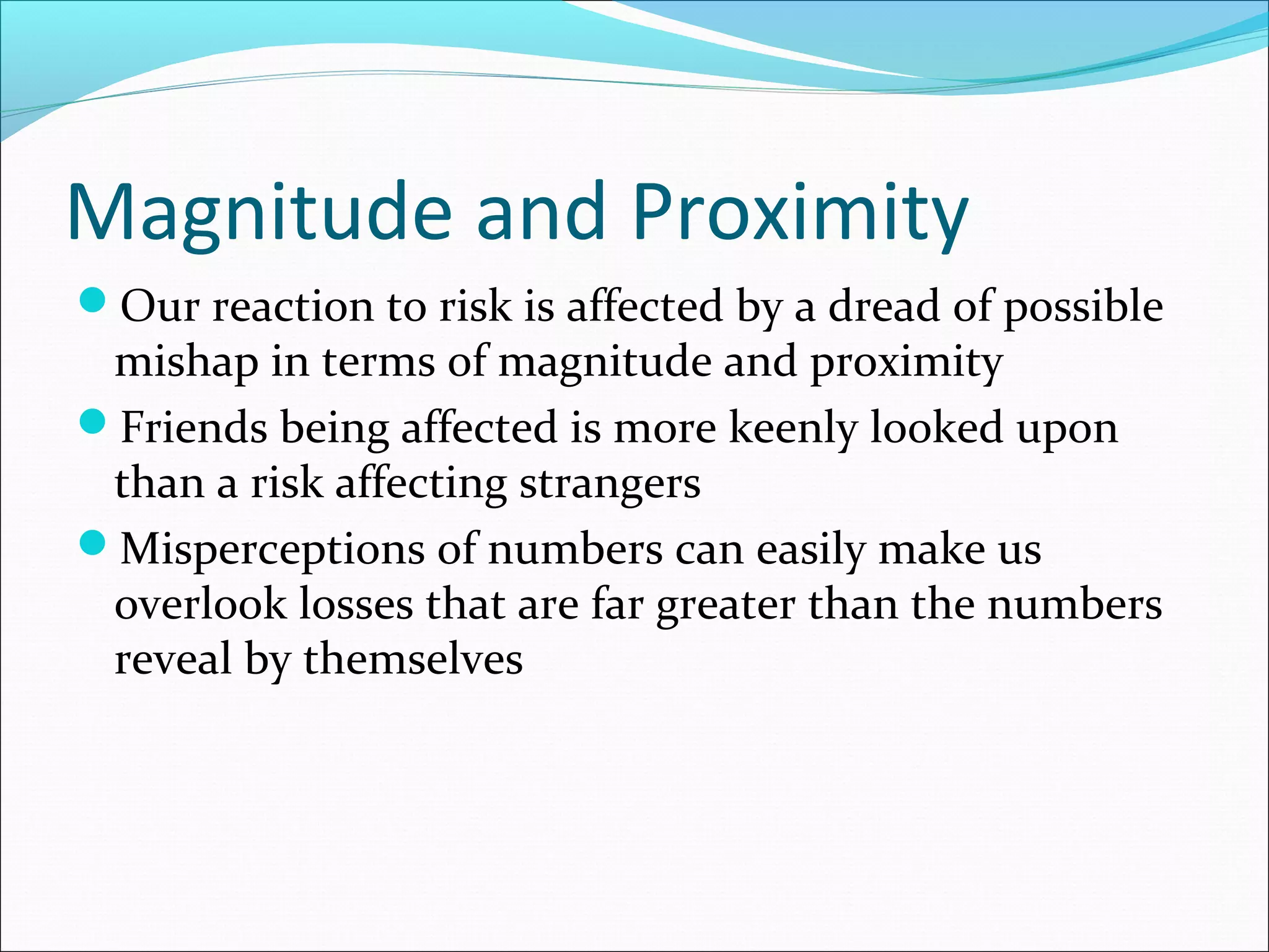 Magnitude and Proximity
Our reaction to risk is affected by a dread of possible
mishap in terms of magnitude and proximity
Friends being affected is more keenly looked upon
than a risk affecting strangers
Misperceptions of numbers can easily make us
overlook losses that are far greater than the numbers
reveal by themselves
 