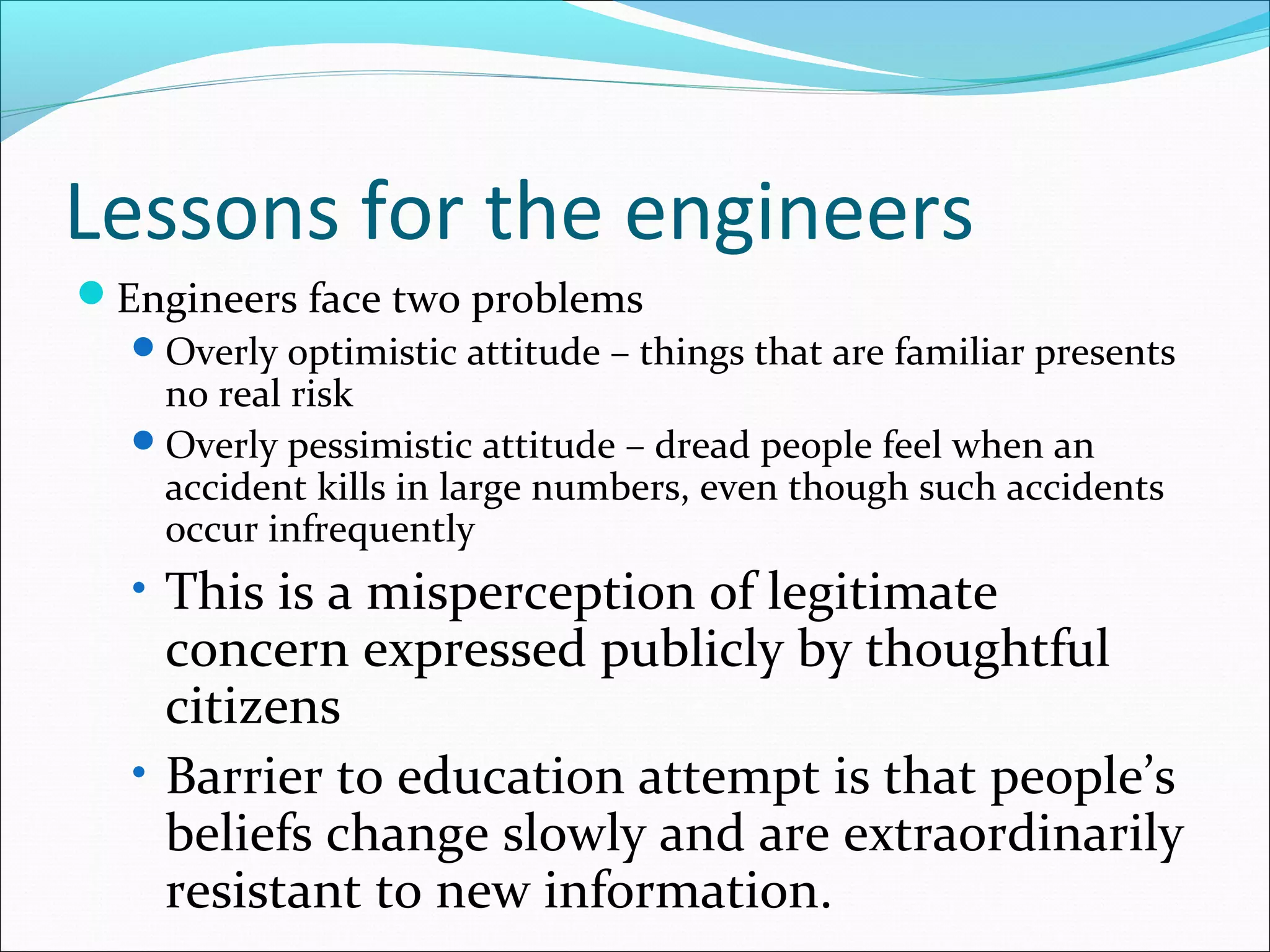 Lessons for the engineers
Engineers face two problems
Overly optimistic attitude – things that are familiar presents
no real risk
Overly pessimistic attitude – dread people feel when an
accident kills in large numbers, even though such accidents
occur infrequently
• This is a misperception of legitimate
concern expressed publicly by thoughtful
citizens
• Barrier to education attempt is that people’s
beliefs change slowly and are extraordinarily
resistant to new information.
 