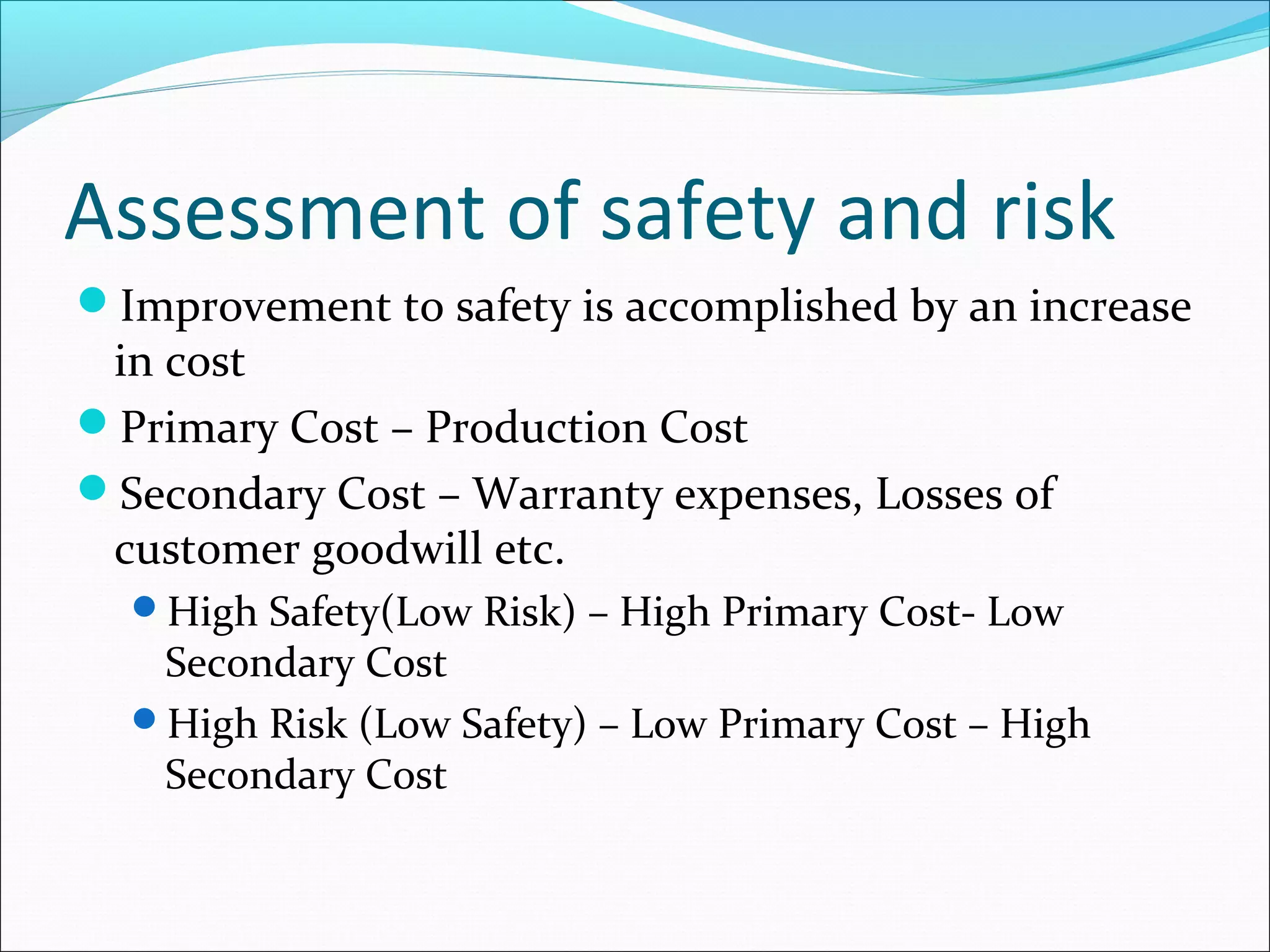 Assessment of safety and risk
Improvement to safety is accomplished by an increase
in cost
Primary Cost – Production Cost
Secondary Cost – Warranty expenses, Losses of
customer goodwill etc.
High Safety(Low Risk) – High Primary Cost- Low
Secondary Cost
High Risk (Low Safety) – Low Primary Cost – High
Secondary Cost
 