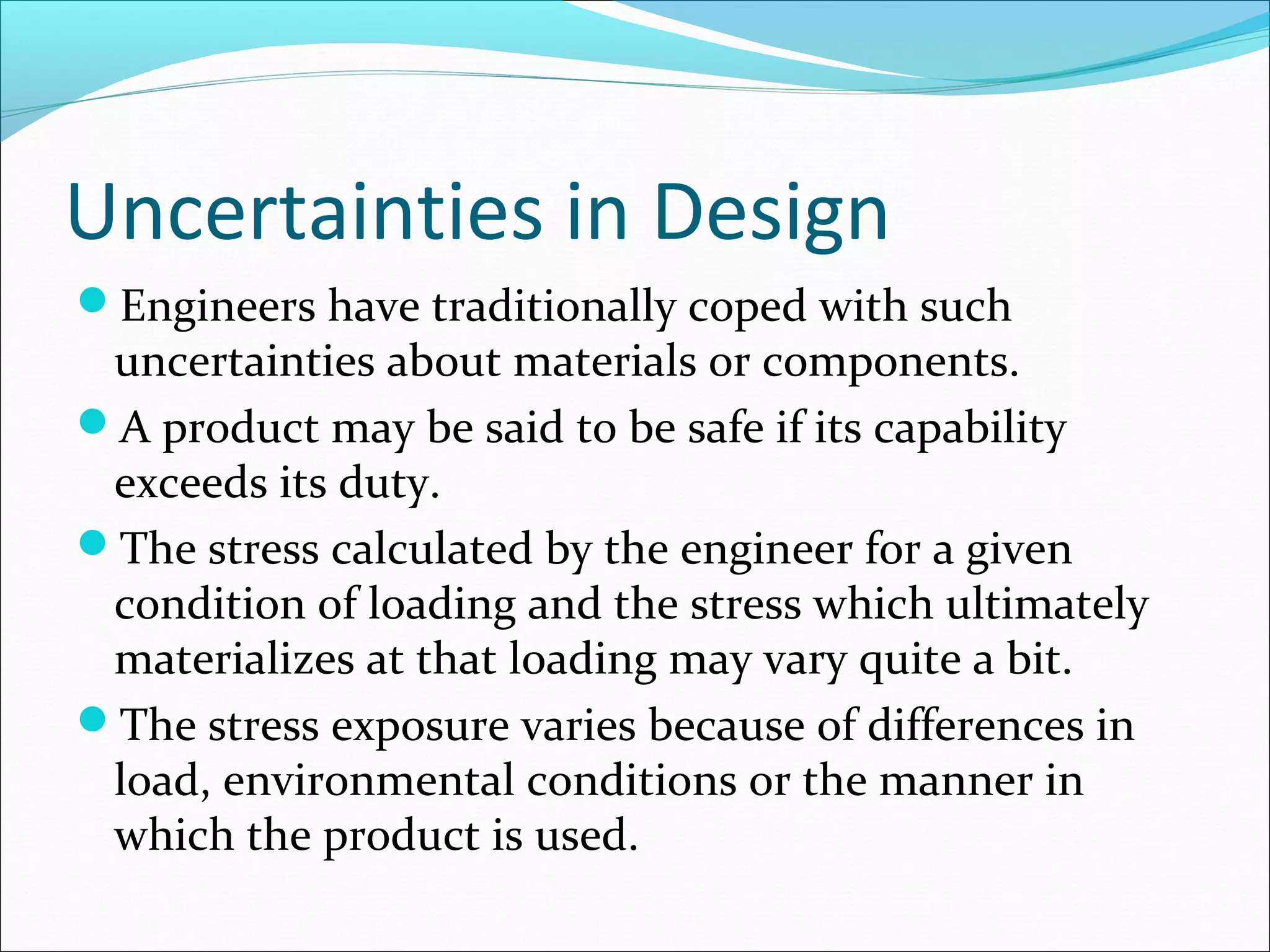 Uncertainties in Design
Engineers have traditionally coped with such
uncertainties about materials or components.
A product may be said to be safe if its capability
exceeds its duty.
The stress calculated by the engineer for a given
condition of loading and the stress which ultimately
materializes at that loading may vary quite a bit.
The stress exposure varies because of differences in
load, environmental conditions or the manner in
which the product is used.
 