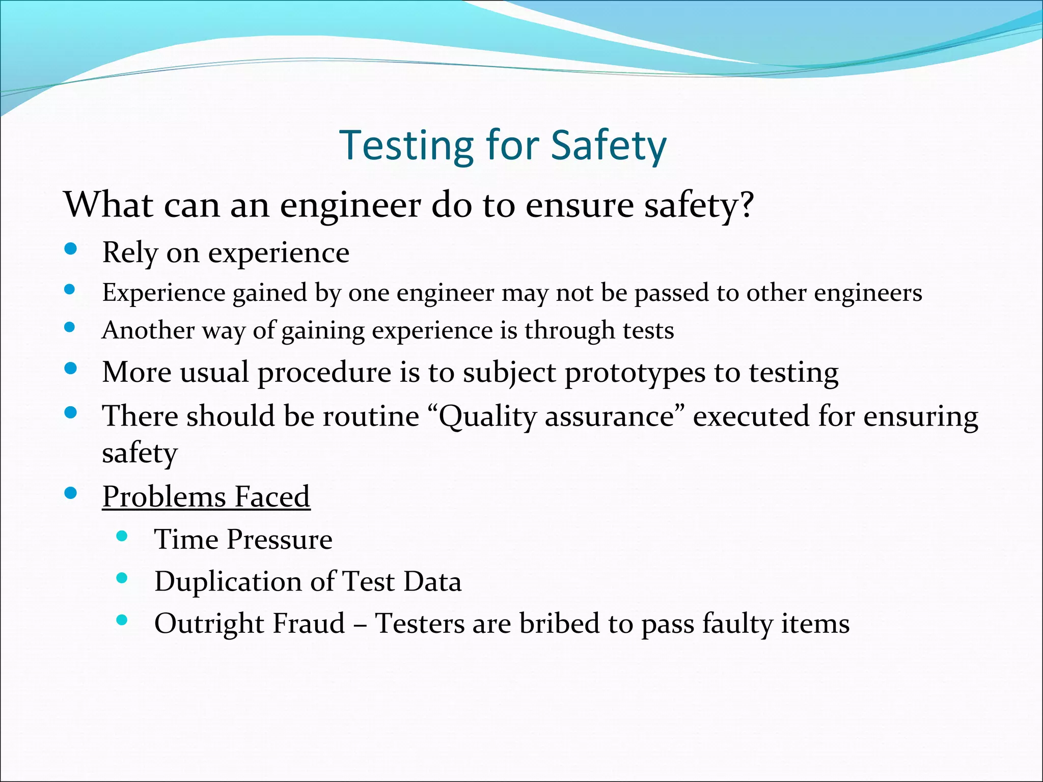 Testing for Safety
What can an engineer do to ensure safety?
 Rely on experience
 Experience gained by one engineer may not be passed to other engineers
 Another way of gaining experience is through tests
 More usual procedure is to subject prototypes to testing
 There should be routine “Quality assurance” executed for ensuring
safety
 Problems Faced
 Time Pressure
 Duplication of Test Data
 Outright Fraud – Testers are bribed to pass faulty items
 