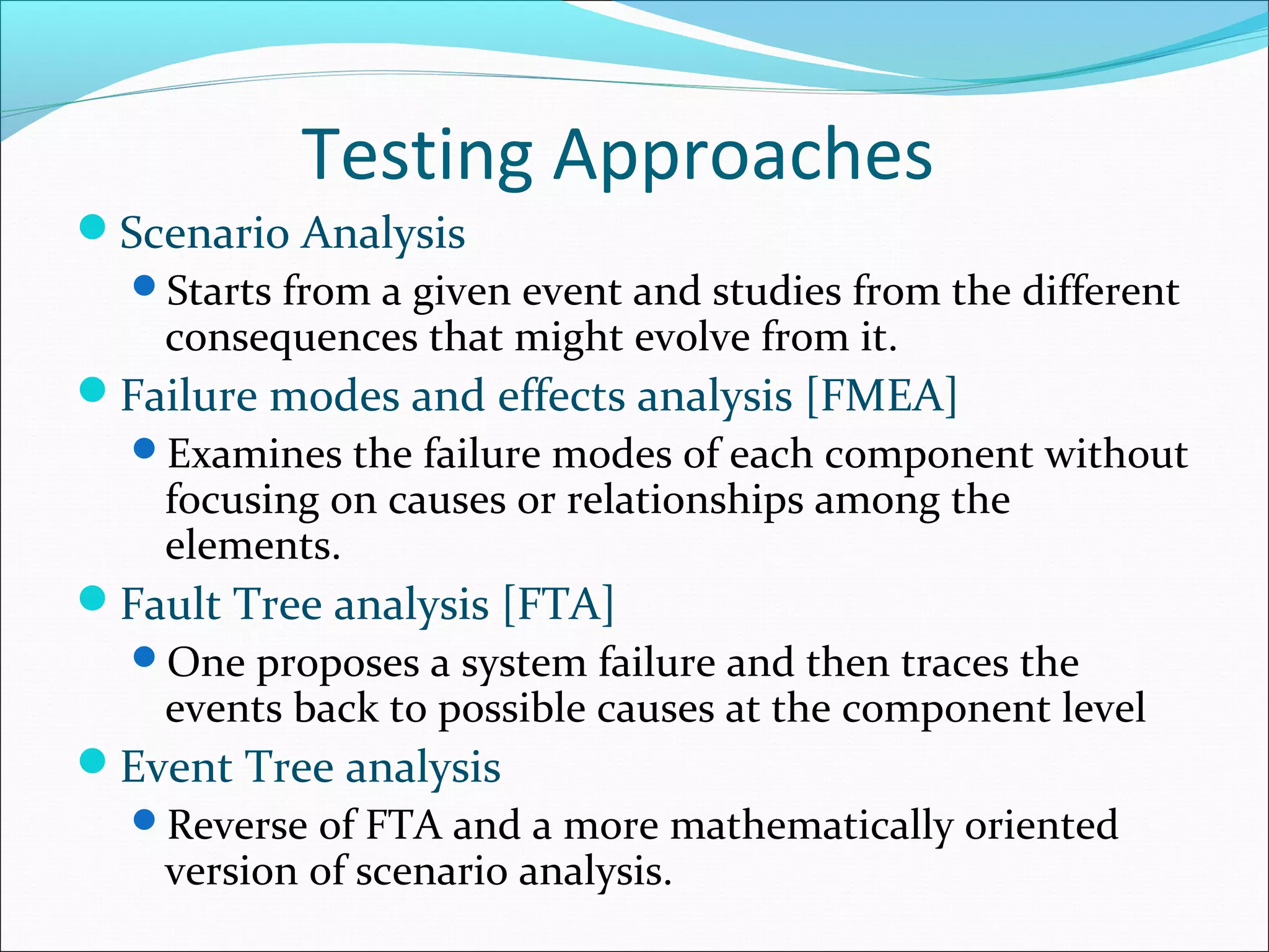 Testing Approaches
Scenario Analysis
Starts from a given event and studies from the different
consequences that might evolve from it.
Failure modes and effects analysis [FMEA]
Examines the failure modes of each component without
focusing on causes or relationships among the
elements.
Fault Tree analysis [FTA]
One proposes a system failure and then traces the
events back to possible causes at the component level
Event Tree analysis
Reverse of FTA and a more mathematically oriented
version of scenario analysis.
 
