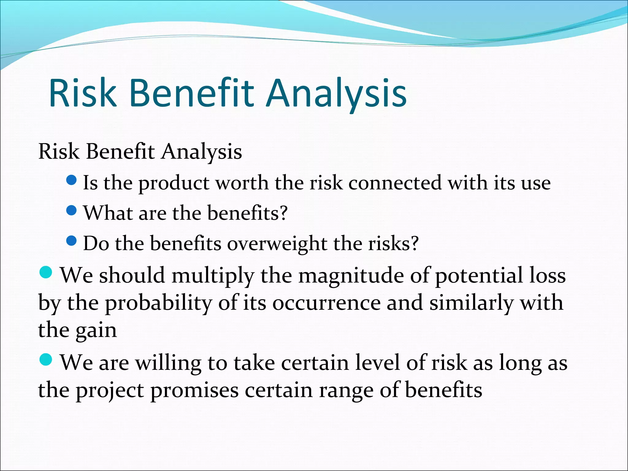 Risk Benefit Analysis
Risk Benefit Analysis
Is the product worth the risk connected with its use
What are the benefits?
Do the benefits overweight the risks?
We should multiply the magnitude of potential loss
by the probability of its occurrence and similarly with
the gain
We are willing to take certain level of risk as long as
the project promises certain range of benefits
 