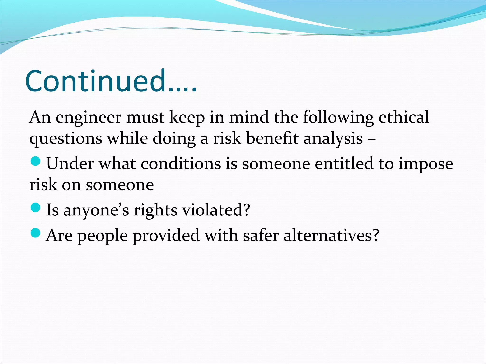 Continued….
An engineer must keep in mind the following ethical
questions while doing a risk benefit analysis –
Under what conditions is someone entitled to impose
risk on someone
Is anyone’s rights violated?
Are people provided with safer alternatives?
 