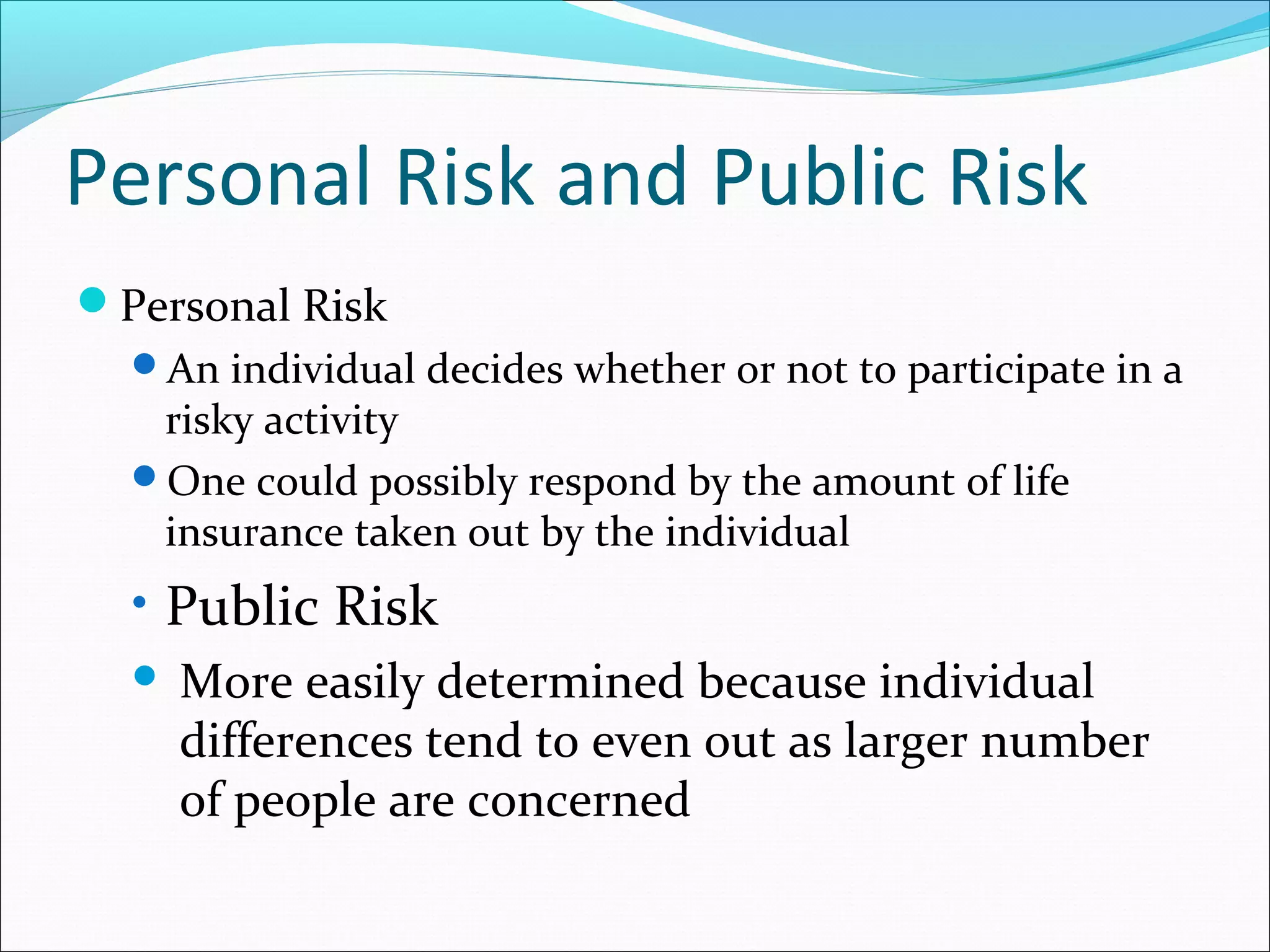 Personal Risk and Public Risk
Personal Risk
An individual decides whether or not to participate in a
risky activity
One could possibly respond by the amount of life
insurance taken out by the individual
• Public Risk
 More easily determined because individual
differences tend to even out as larger number
of people are concerned
 