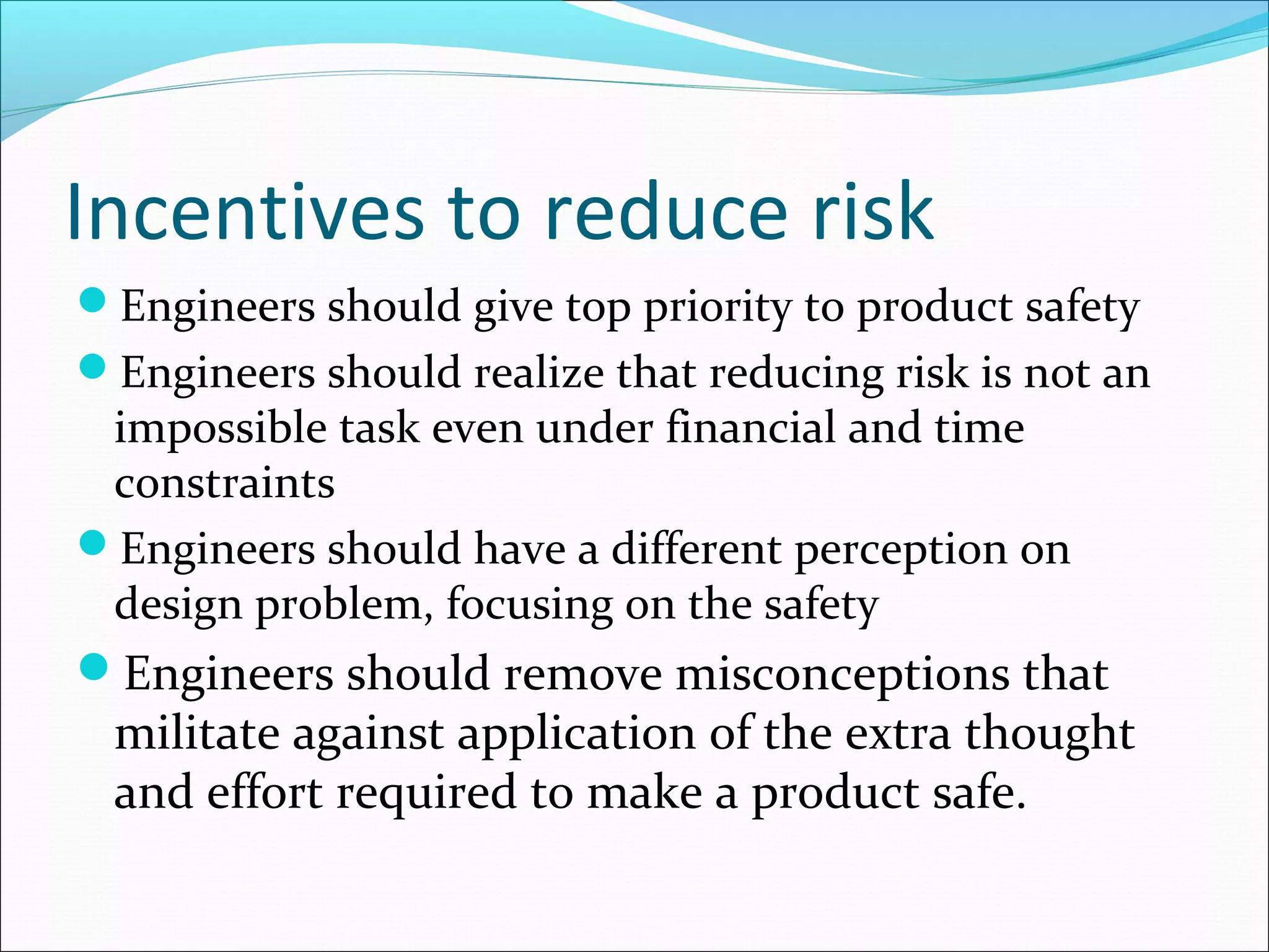Incentives to reduce risk
Engineers should give top priority to product safety
Engineers should realize that reducing risk is not an
impossible task even under financial and time
constraints
Engineers should have a different perception on
design problem, focusing on the safety
Engineers should remove misconceptions that
militate against application of the extra thought
and effort required to make a product safe.
 