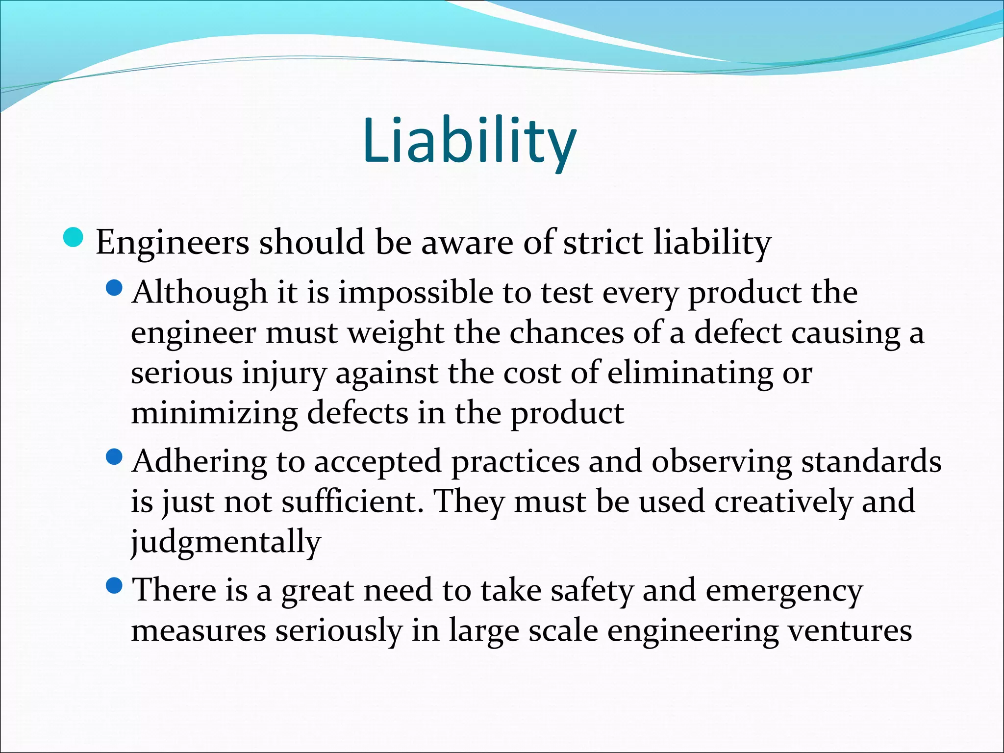 Liability
Engineers should be aware of strict liability
Although it is impossible to test every product the
engineer must weight the chances of a defect causing a
serious injury against the cost of eliminating or
minimizing defects in the product
Adhering to accepted practices and observing standards
is just not sufficient. They must be used creatively and
judgmentally
There is a great need to take safety and emergency
measures seriously in large scale engineering ventures
 