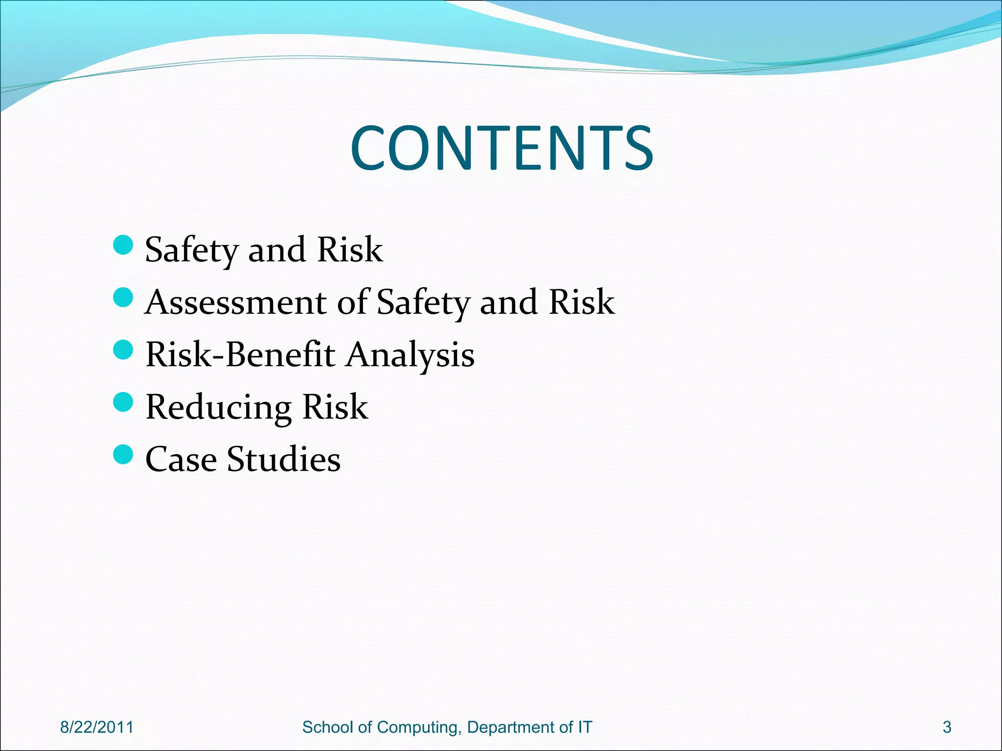 CONTENTS
Safety and Risk
Assessment of Safety and Risk
Risk-Benefit Analysis
Reducing Risk
Case Studies
8/22/2011 School of Computing, Department of IT 3
 