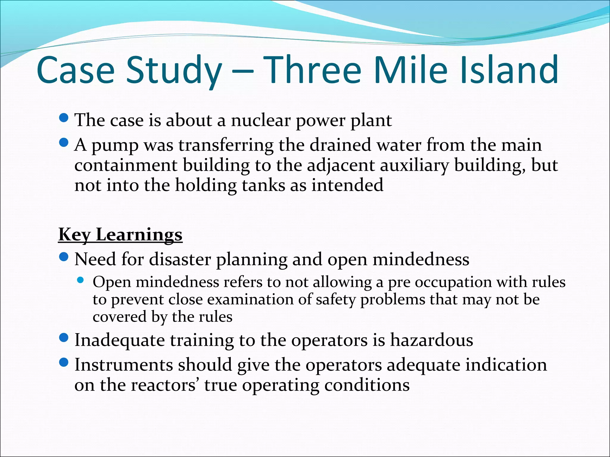 Case Study – Three Mile Island
The case is about a nuclear power plant
A pump was transferring the drained water from the main
containment building to the adjacent auxiliary building, but
not into the holding tanks as intended
Key Learnings
Need for disaster planning and open mindedness
 Open mindedness refers to not allowing a pre occupation with rules
to prevent close examination of safety problems that may not be
covered by the rules
Inadequate training to the operators is hazardous
Instruments should give the operators adequate indication
on the reactors’ true operating conditions
 