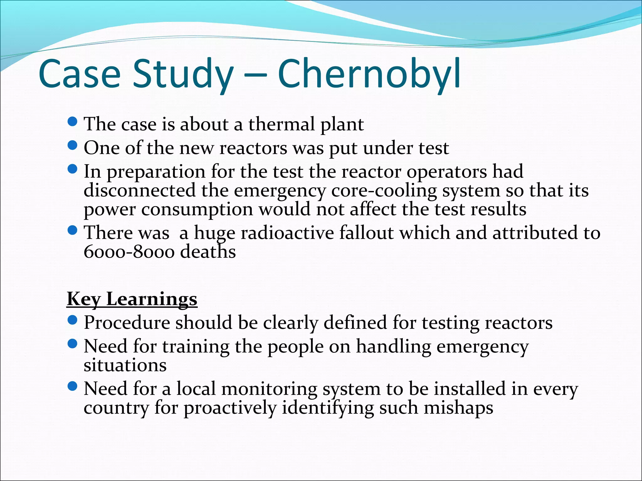 Case Study – Chernobyl
The case is about a thermal plant
One of the new reactors was put under test
In preparation for the test the reactor operators had
disconnected the emergency core-cooling system so that its
power consumption would not affect the test results
There was a huge radioactive fallout which and attributed to
6000-8000 deaths
Key Learnings
Procedure should be clearly defined for testing reactors
Need for training the people on handling emergency
situations
Need for a local monitoring system to be installed in every
country for proactively identifying such mishaps
 