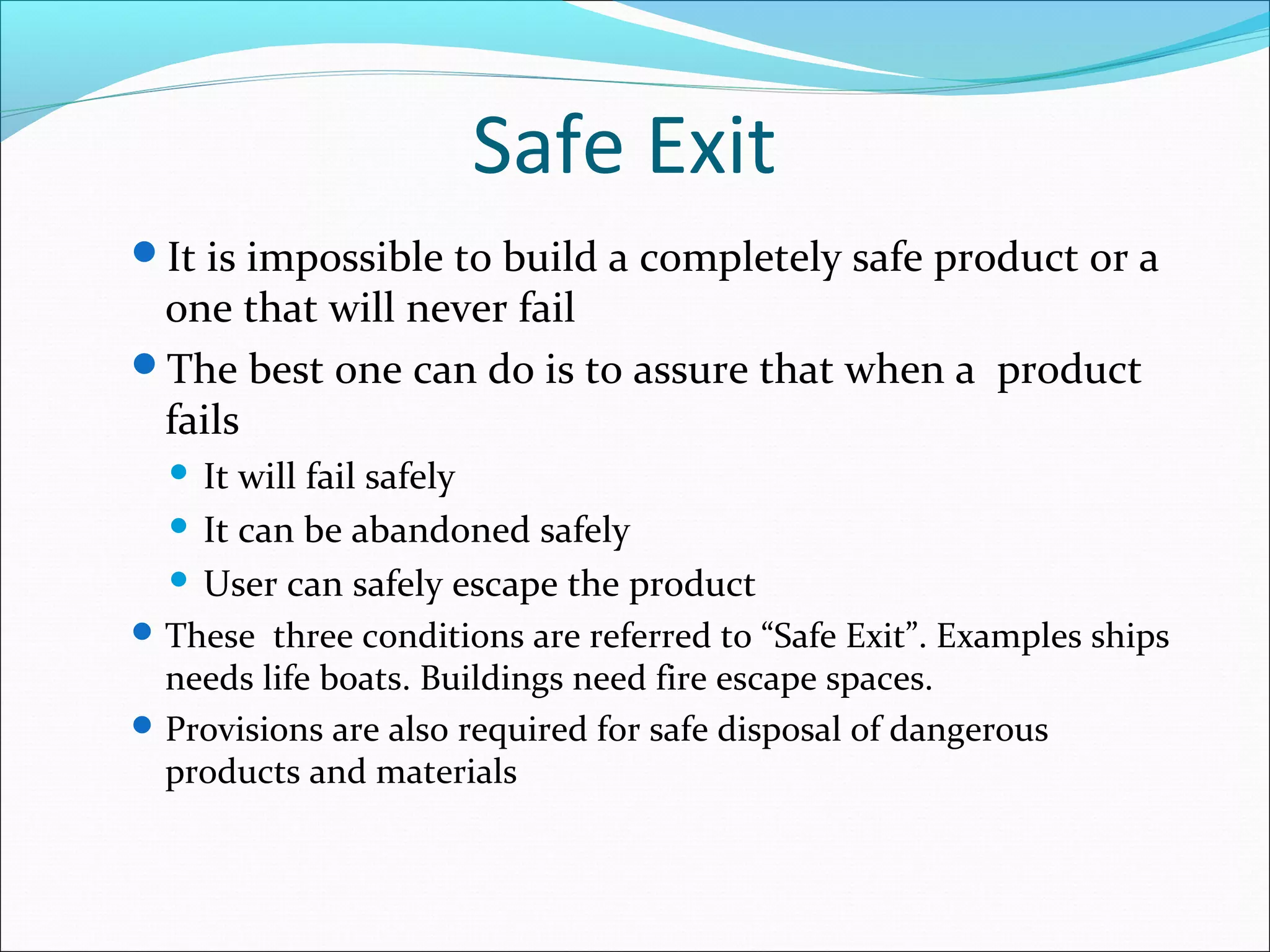 Safe Exit
It is impossible to build a completely safe product or a
one that will never fail
The best one can do is to assure that when a product
fails
 It will fail safely
 It can be abandoned safely
 User can safely escape the product
These three conditions are referred to “Safe Exit”. Examples ships
needs life boats. Buildings need fire escape spaces.
Provisions are also required for safe disposal of dangerous
products and materials
 