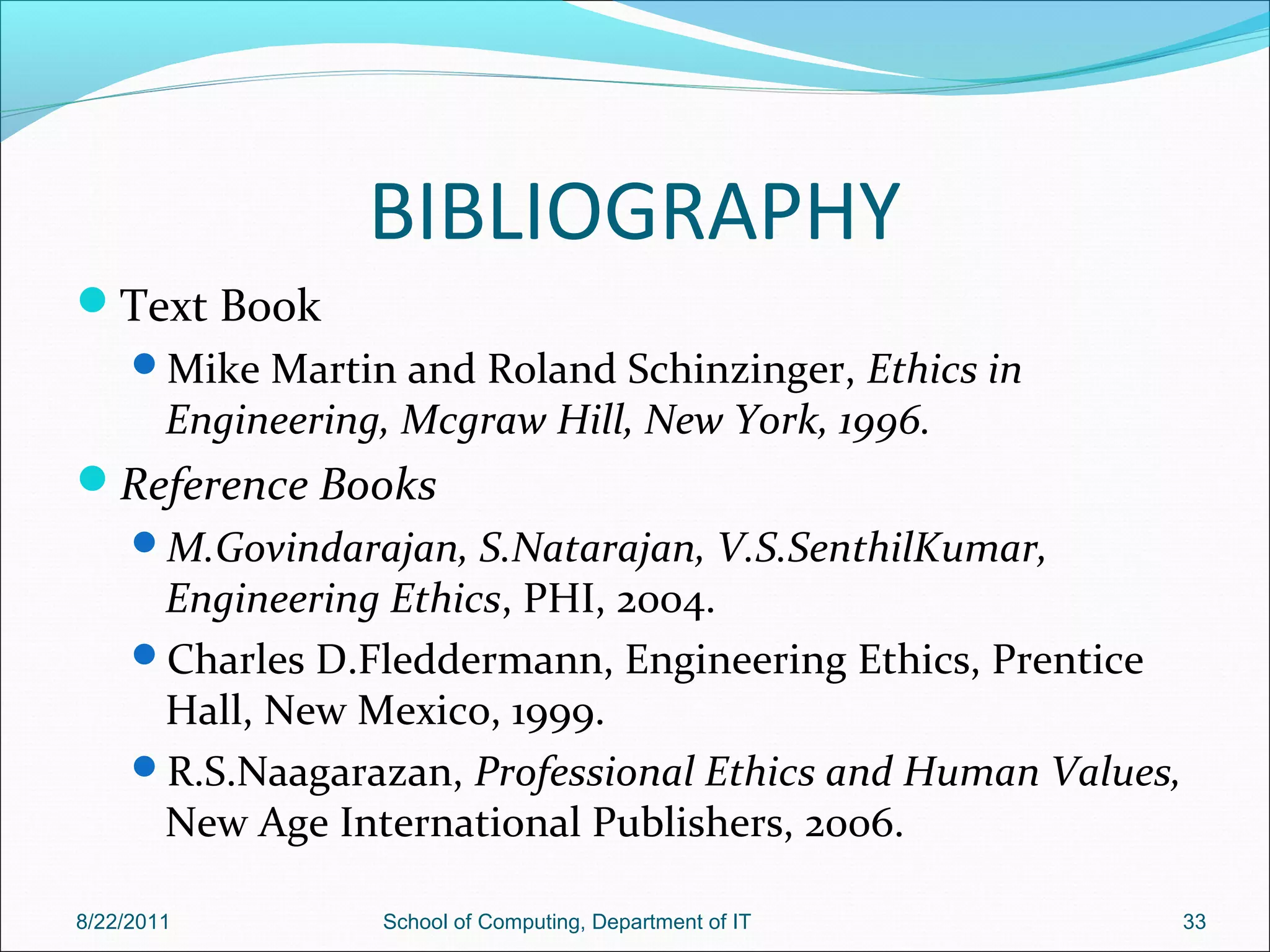 BIBLIOGRAPHY
Text Book
Mike Martin and Roland Schinzinger, Ethics in
Engineering, Mcgraw Hill, New York, 1996.
Reference Books
M.Govindarajan, S.Natarajan, V.S.SenthilKumar,
Engineering Ethics, PHI, 2004.
Charles D.Fleddermann, Engineering Ethics, Prentice
Hall, New Mexico, 1999.
R.S.Naagarazan, Professional Ethics and Human Values,
New Age International Publishers, 2006.
8/22/2011 School of Computing, Department of IT 33
 