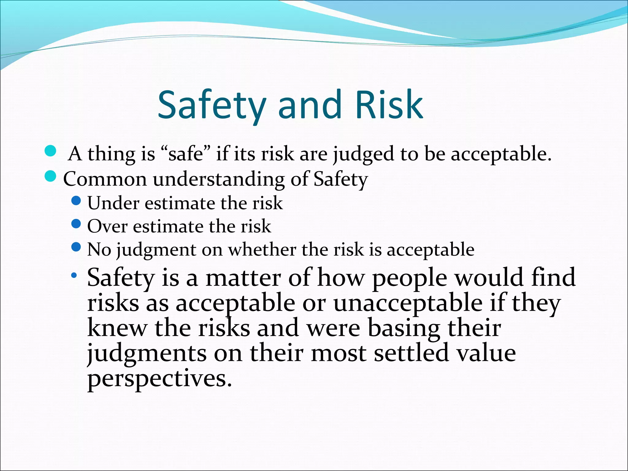 Safety and Risk
 A thing is “safe” if its risk are judged to be acceptable.
Common understanding of Safety
Under estimate the risk
Over estimate the risk
No judgment on whether the risk is acceptable
• Safety is a matter of how people would find
risks as acceptable or unacceptable if they
knew the risks and were basing their
judgments on their most settled value
perspectives.
 