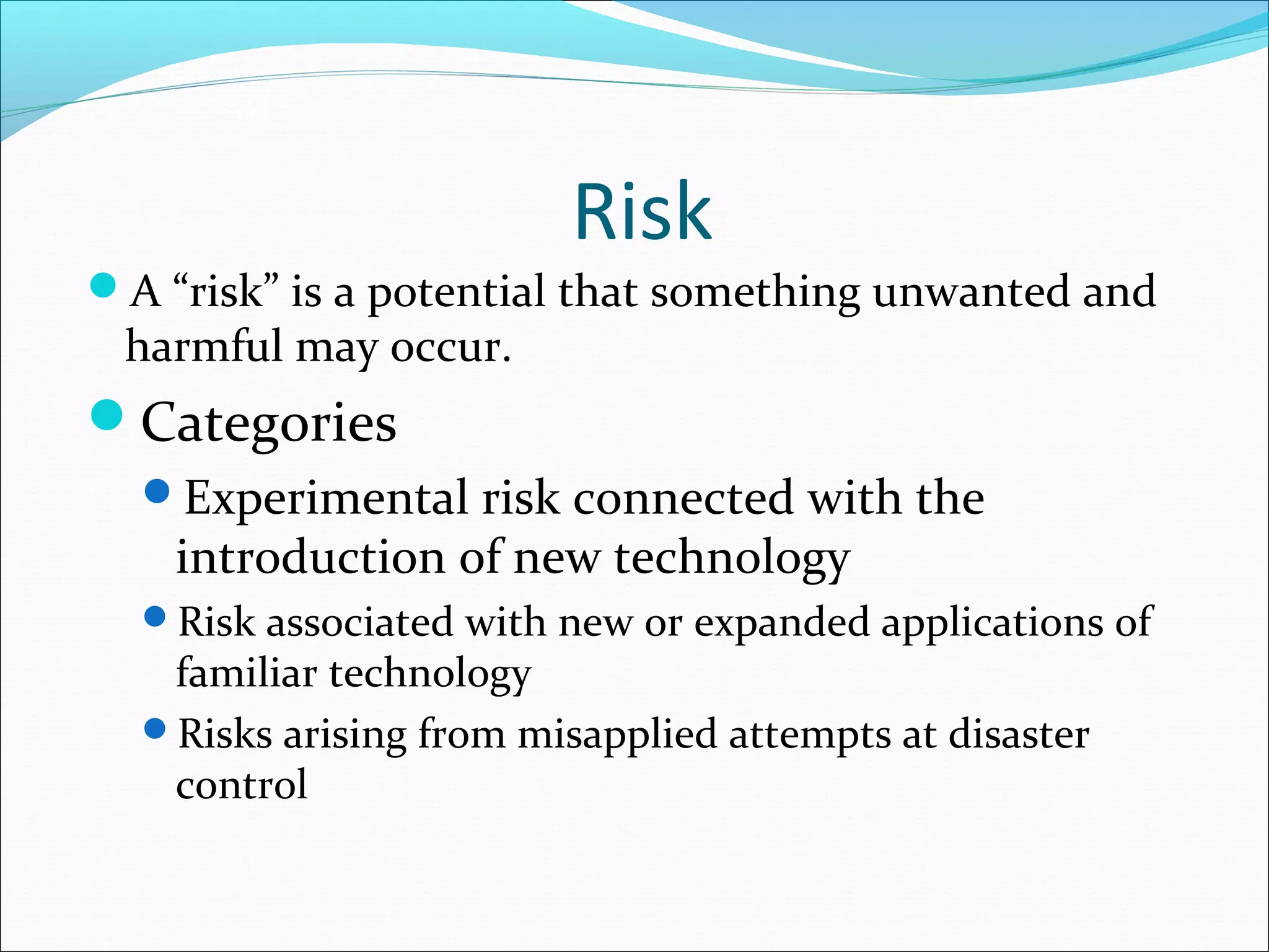 Risk
A “risk” is a potential that something unwanted and
harmful may occur.
Categories
Experimental risk connected with the
introduction of new technology
Risk associated with new or expanded applications of
familiar technology
Risks arising from misapplied attempts at disaster
control
 
