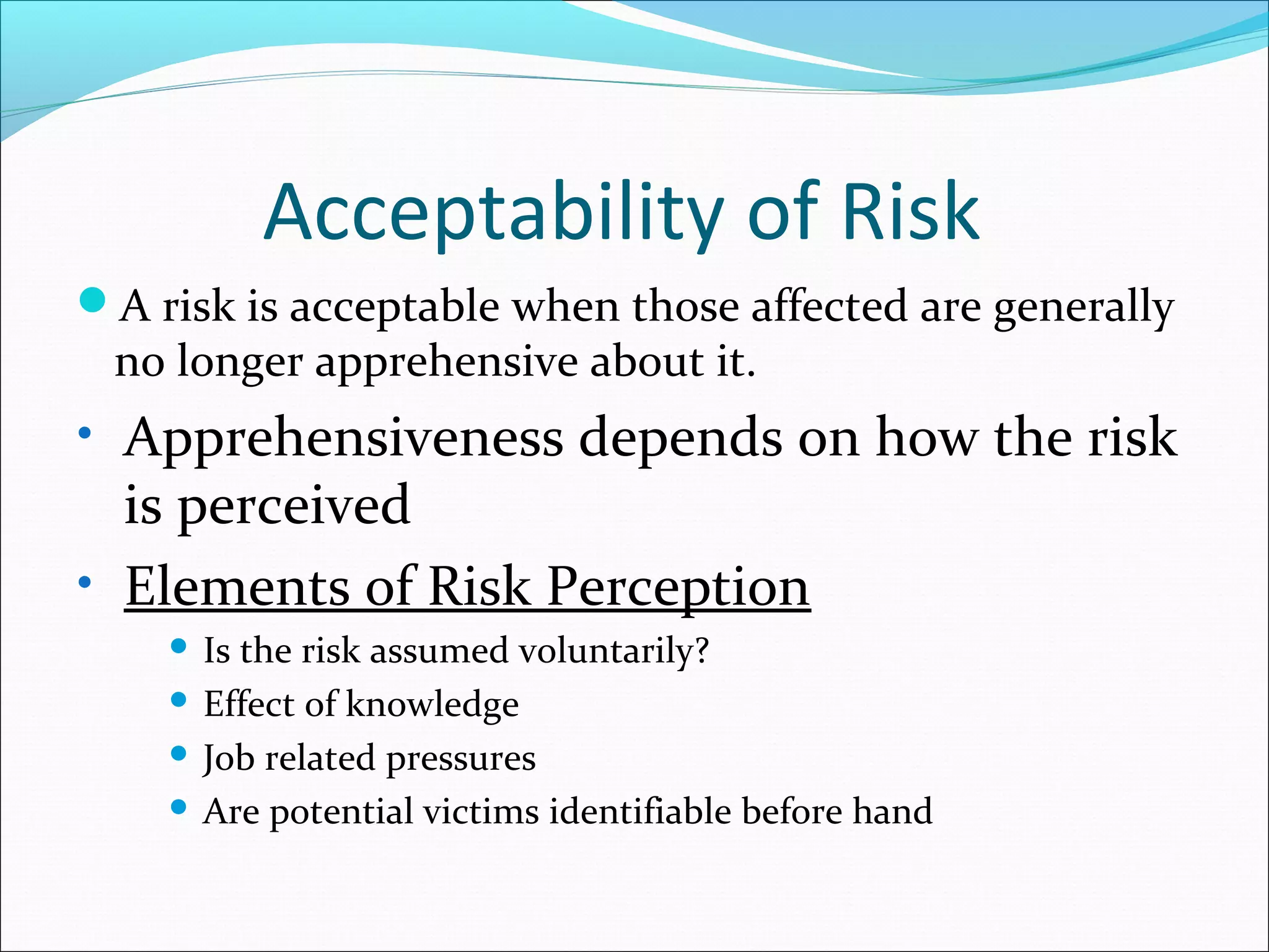 Acceptability of Risk
A risk is acceptable when those affected are generally
no longer apprehensive about it.
• Apprehensiveness depends on how the risk
is perceived
• Elements of Risk Perception
 Is the risk assumed voluntarily?
 Effect of knowledge
 Job related pressures
 Are potential victims identifiable before hand
 