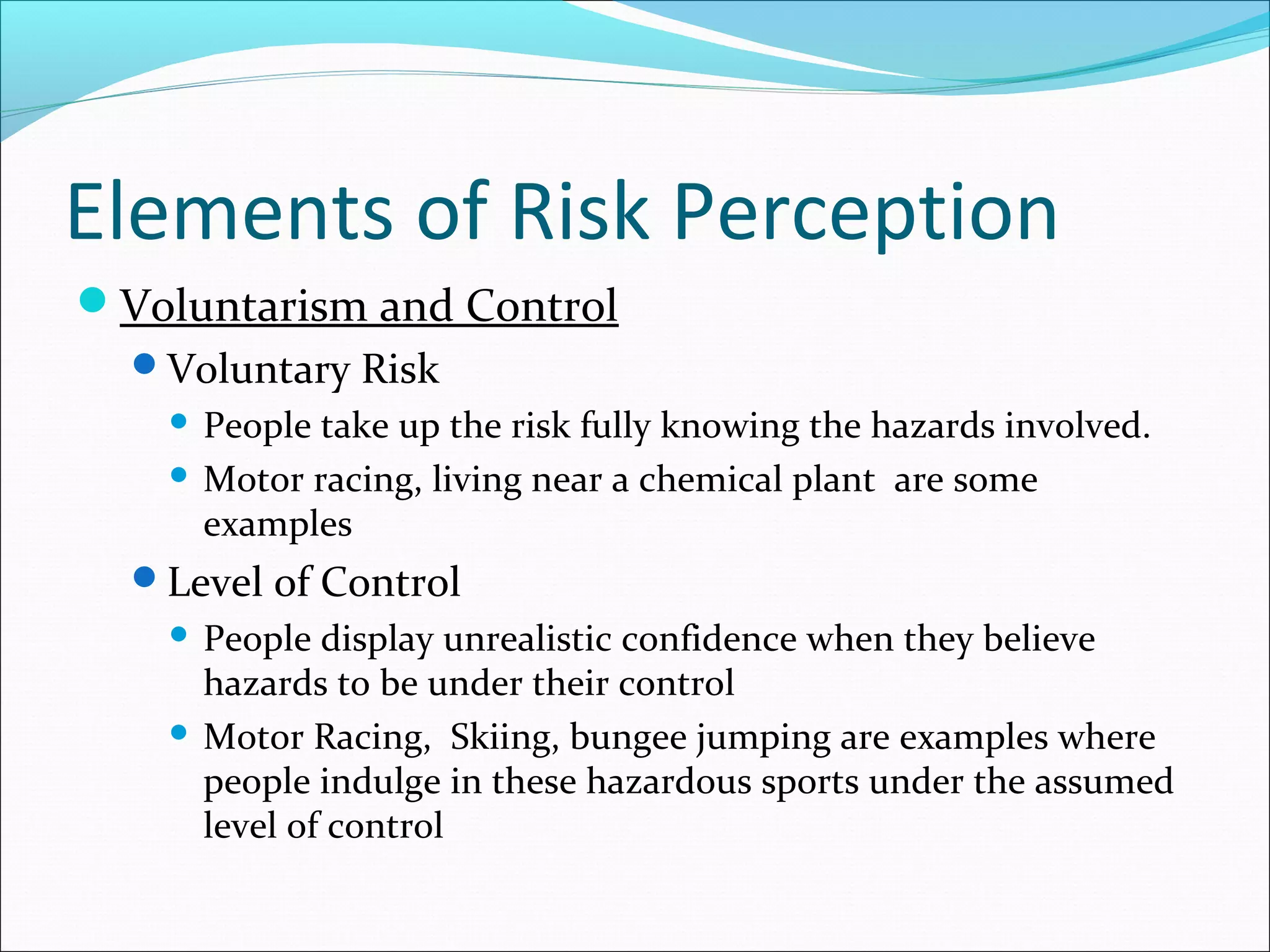 Elements of Risk Perception
Voluntarism and Control
Voluntary Risk
 People take up the risk fully knowing the hazards involved.
 Motor racing, living near a chemical plant are some
examples
Level of Control
 People display unrealistic confidence when they believe
hazards to be under their control
 Motor Racing, Skiing, bungee jumping are examples where
people indulge in these hazardous sports under the assumed
level of control
 
