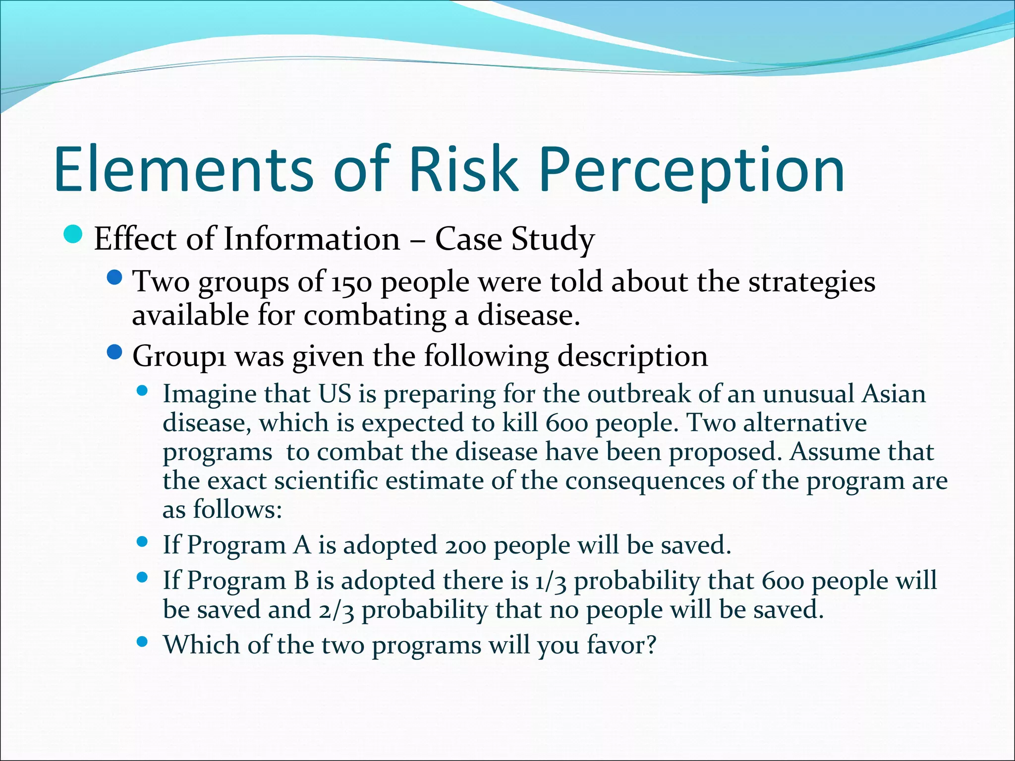 Elements of Risk Perception
Effect of Information – Case Study
Two groups of 150 people were told about the strategies
available for combating a disease.
Group1 was given the following description
 Imagine that US is preparing for the outbreak of an unusual Asian
disease, which is expected to kill 600 people. Two alternative
programs to combat the disease have been proposed. Assume that
the exact scientific estimate of the consequences of the program are
as follows:
 If Program A is adopted 200 people will be saved.
 If Program B is adopted there is 1/3 probability that 600 people will
be saved and 2/3 probability that no people will be saved.
 Which of the two programs will you favor?
 