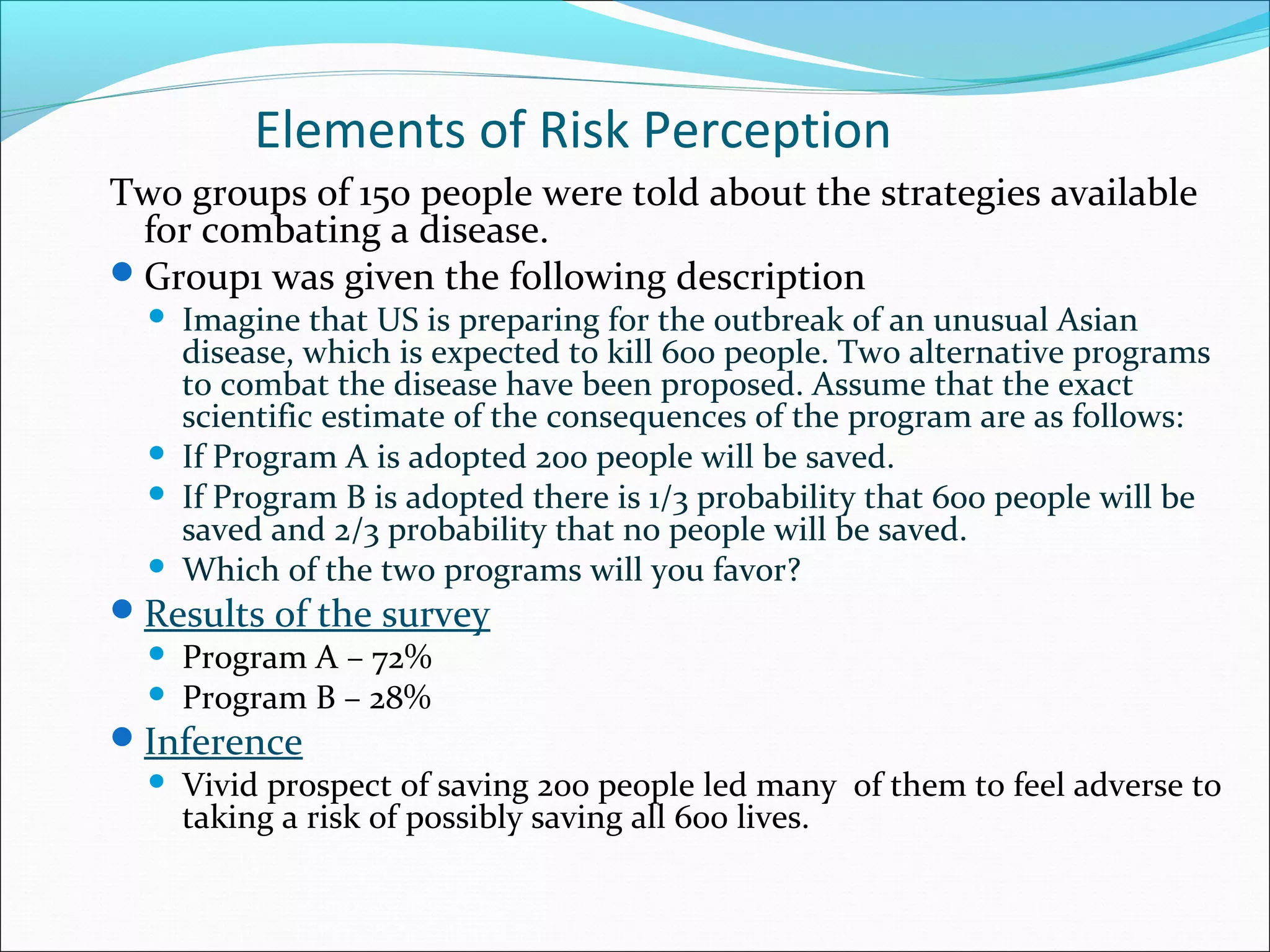 Elements of Risk Perception
Two groups of 150 people were told about the strategies available
for combating a disease.
Group1 was given the following description
 Imagine that US is preparing for the outbreak of an unusual Asian
disease, which is expected to kill 600 people. Two alternative programs
to combat the disease have been proposed. Assume that the exact
scientific estimate of the consequences of the program are as follows:
 If Program A is adopted 200 people will be saved.
 If Program B is adopted there is 1/3 probability that 600 people will be
saved and 2/3 probability that no people will be saved.
 Which of the two programs will you favor?
Results of the survey
 Program A – 72%
 Program B – 28%
Inference
 Vivid prospect of saving 200 people led many of them to feel adverse to
taking a risk of possibly saving all 600 lives.
 