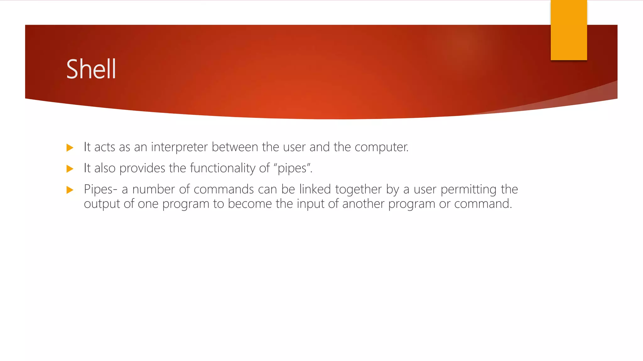 Shell
 It acts as an interpreter between the user and the computer.
 It also provides the functionality of “pipes”.
 Pipes- a number of commands can be linked together by a user permitting the
output of one program to become the input of another program or command.
 