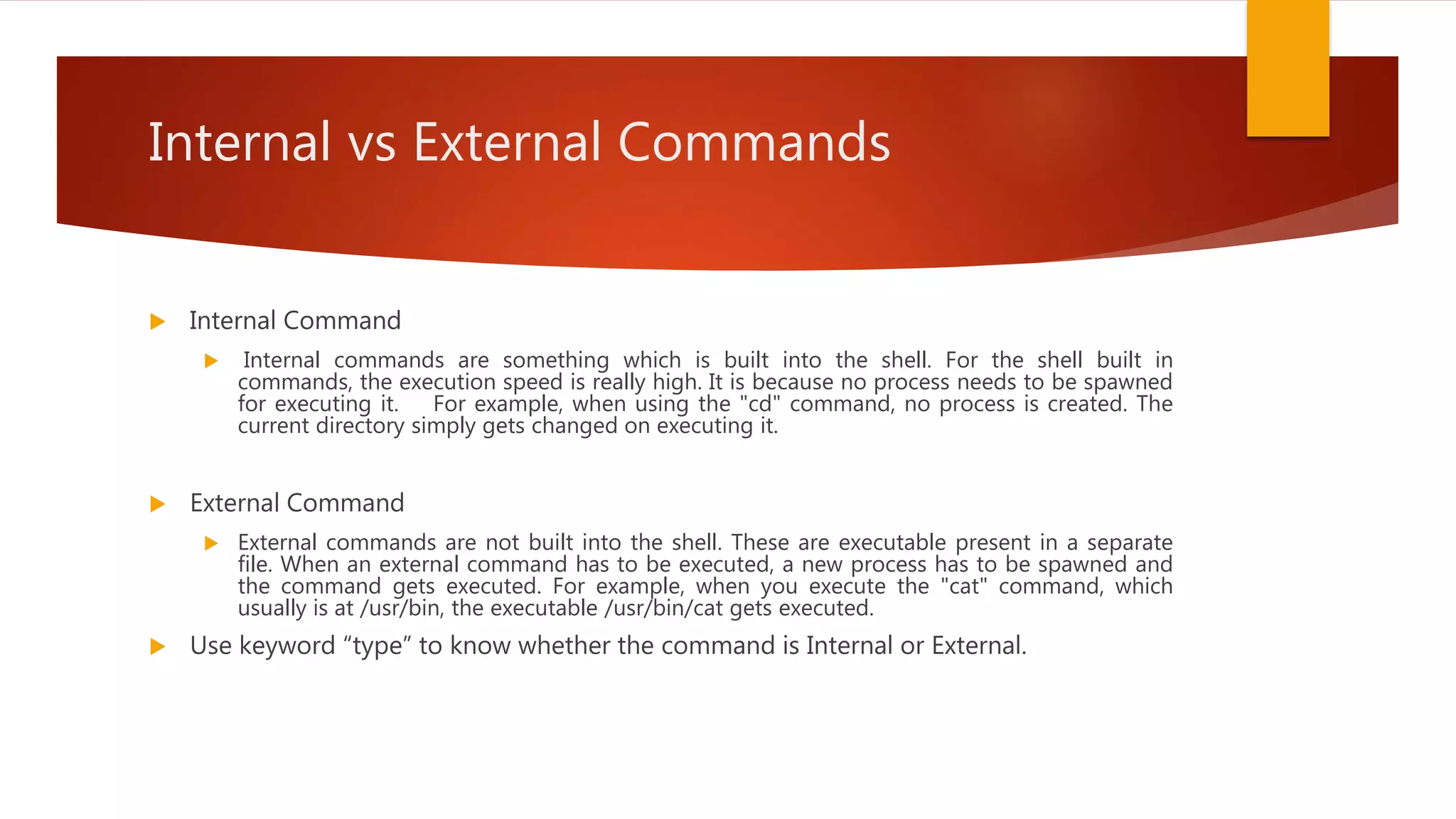 Internal vs External Commands
 Internal Command
 Internal commands are something which is built into the shell. For the shell built in
commands, the execution speed is really high. It is because no process needs to be spawned
for executing it. For example, when using the "cd" command, no process is created. The
current directory simply gets changed on executing it.
 External Command
 External commands are not built into the shell. These are executable present in a separate
file. When an external command has to be executed, a new process has to be spawned and
the command gets executed. For example, when you execute the "cat" command, which
usually is at /usr/bin, the executable /usr/bin/cat gets executed.
 Use keyword “type” to know whether the command is Internal or External.
 