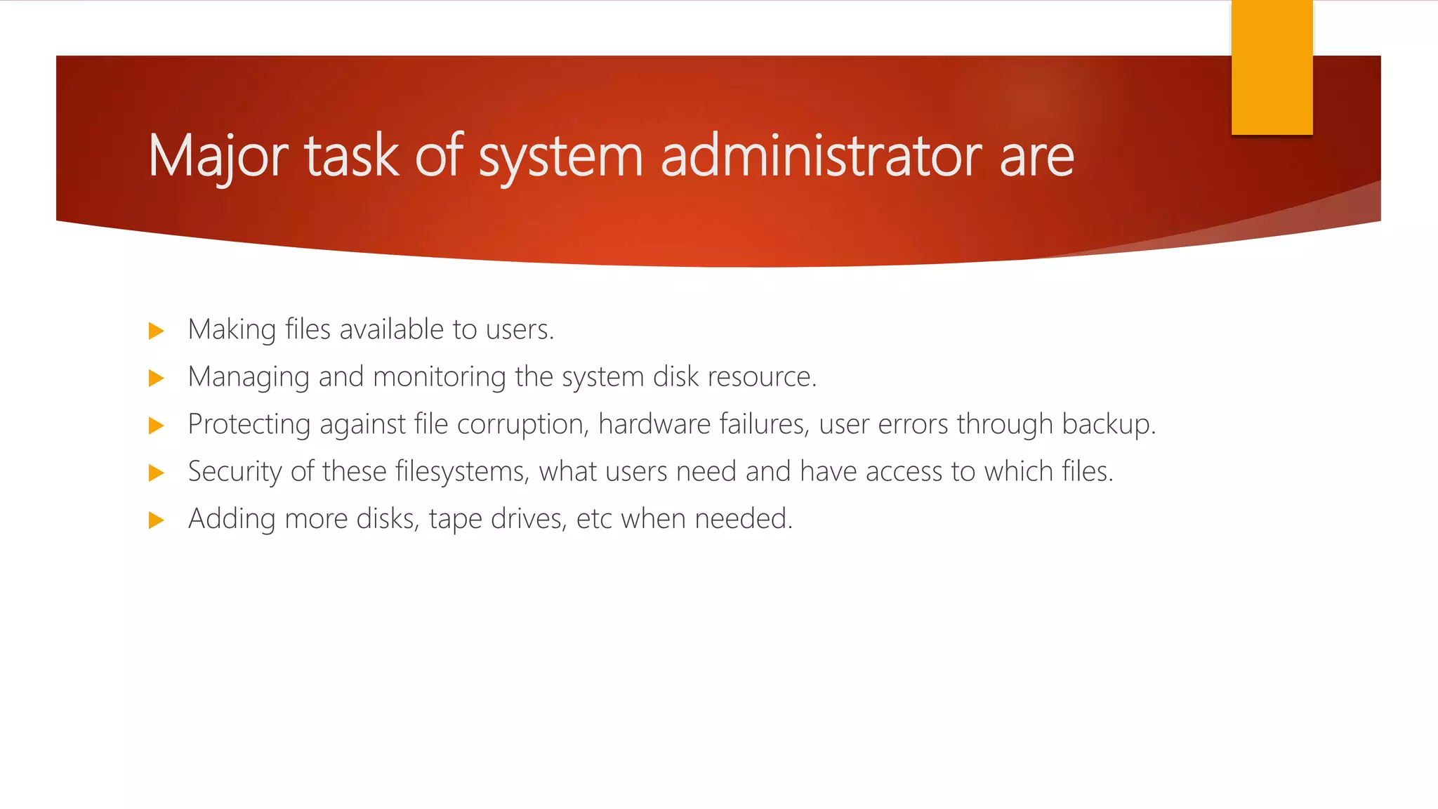 Major task of system administrator are
 Making files available to users.
 Managing and monitoring the system disk resource.
 Protecting against file corruption, hardware failures, user errors through backup.
 Security of these filesystems, what users need and have access to which files.
 Adding more disks, tape drives, etc when needed.
 