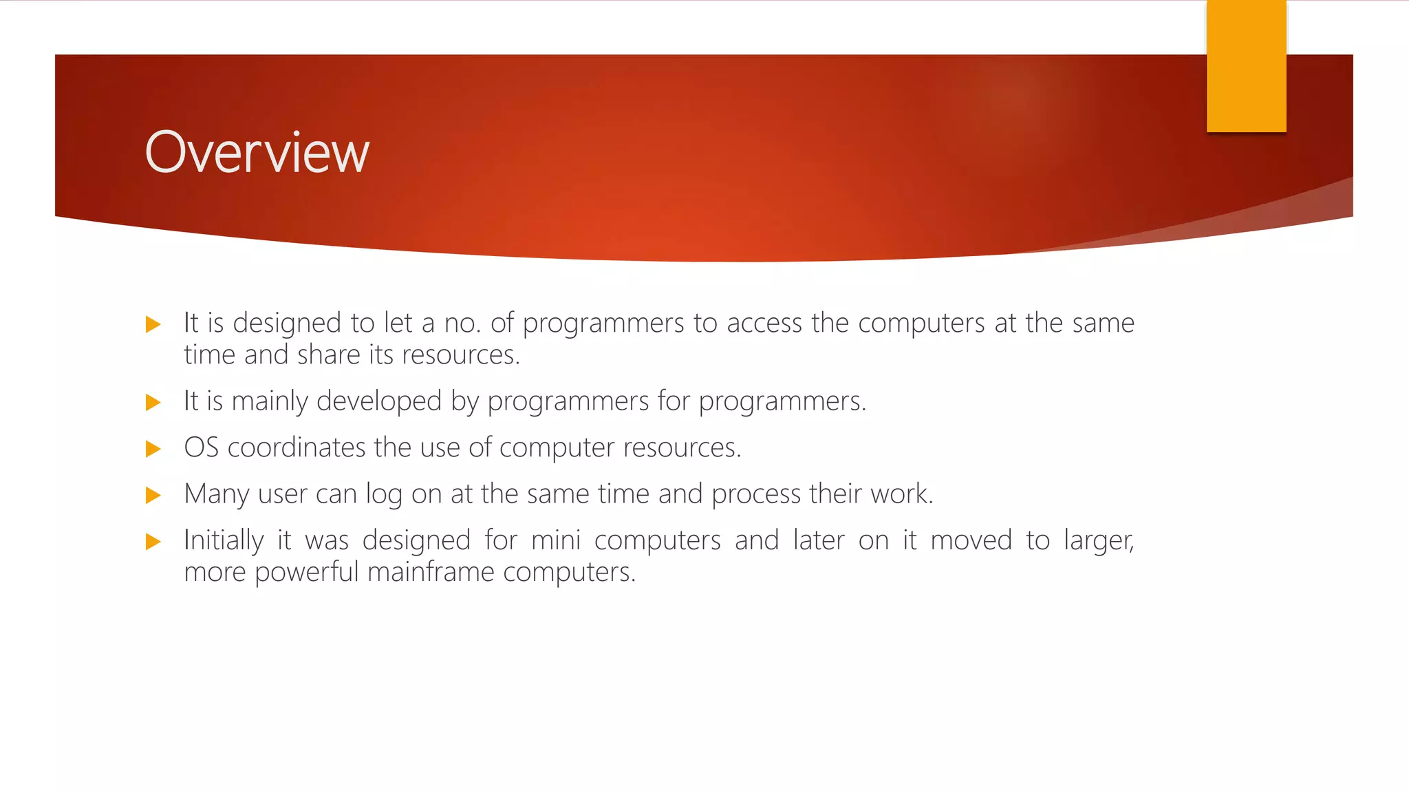 Overview
 It is designed to let a no. of programmers to access the computers at the same
time and share its resources.
 It is mainly developed by programmers for programmers.
 OS coordinates the use of computer resources.
 Many user can log on at the same time and process their work.
 Initially it was designed for mini computers and later on it moved to larger,
more powerful mainframe computers.
 
