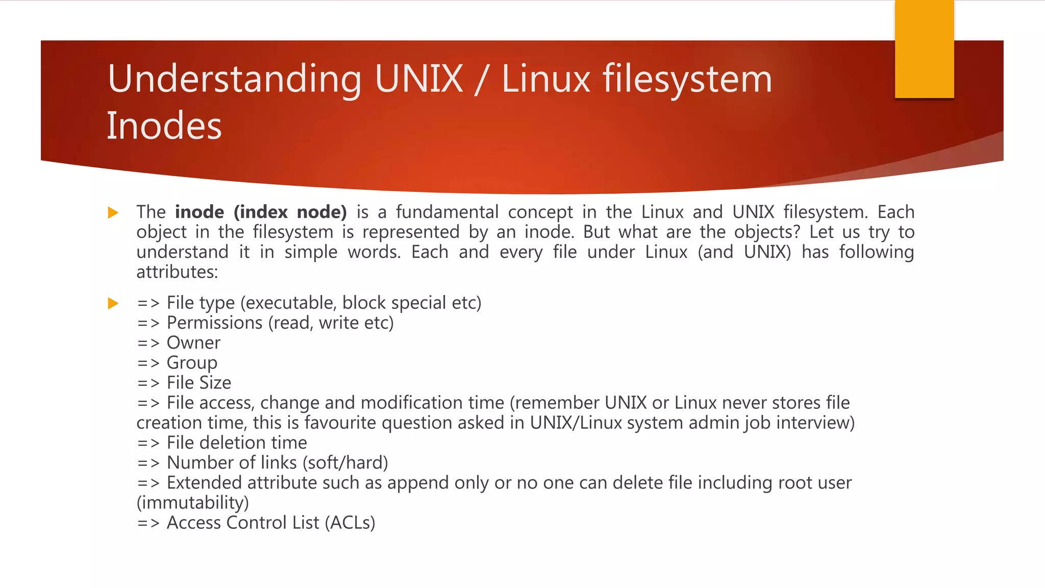 Understanding UNIX / Linux filesystem
Inodes
 The inode (index node) is a fundamental concept in the Linux and UNIX filesystem. Each
object in the filesystem is represented by an inode. But what are the objects? Let us try to
understand it in simple words. Each and every file under Linux (and UNIX) has following
attributes:
 => File type (executable, block special etc)
=> Permissions (read, write etc)
=> Owner
=> Group
=> File Size
=> File access, change and modification time (remember UNIX or Linux never stores file
creation time, this is favourite question asked in UNIX/Linux system admin job interview)
=> File deletion time
=> Number of links (soft/hard)
=> Extended attribute such as append only or no one can delete file including root user
(immutability)
=> Access Control List (ACLs)
 