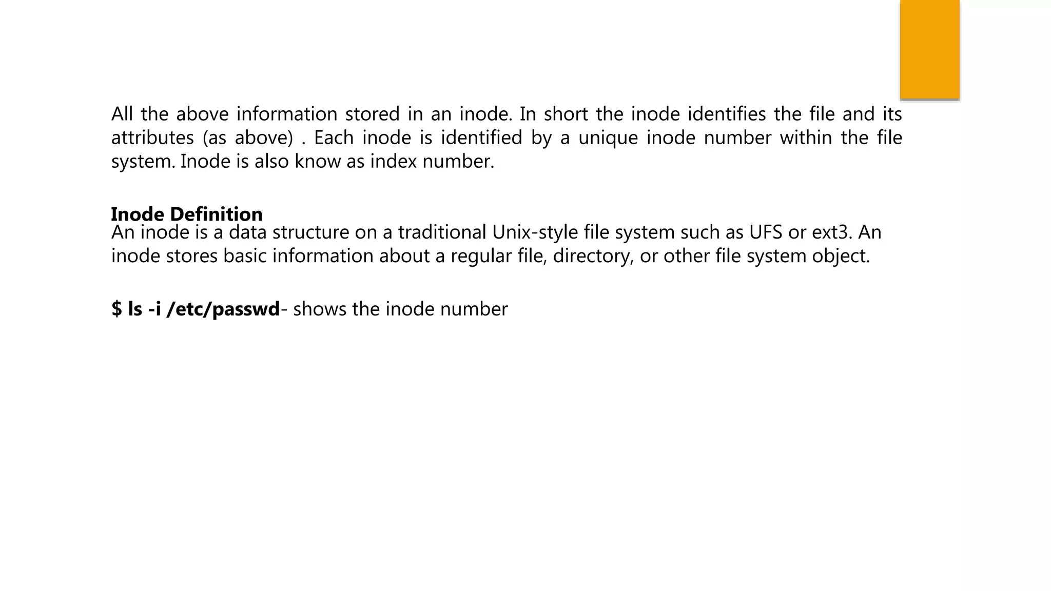 All the above information stored in an inode. In short the inode identifies the file and its
attributes (as above) . Each inode is identified by a unique inode number within the file
system. Inode is also know as index number.
Inode Definition
An inode is a data structure on a traditional Unix-style file system such as UFS or ext3. An
inode stores basic information about a regular file, directory, or other file system object.
$ ls -i /etc/passwd- shows the inode number
 