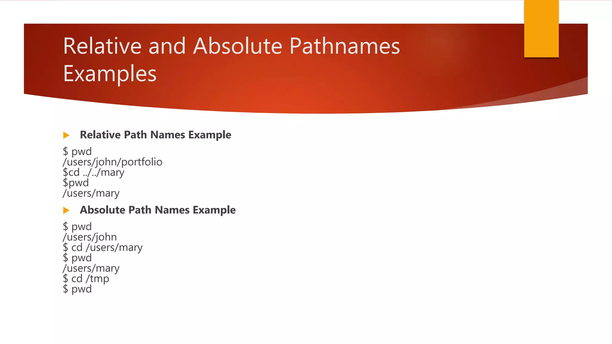 Relative and Absolute Pathnames
Examples
 Relative Path Names Example
$ pwd
/users/john/portfolio
$cd ../../mary
$pwd
/users/mary
 Absolute Path Names Example
$ pwd
/users/john
$ cd /users/mary
$ pwd
/users/mary
$ cd /tmp
$ pwd
 