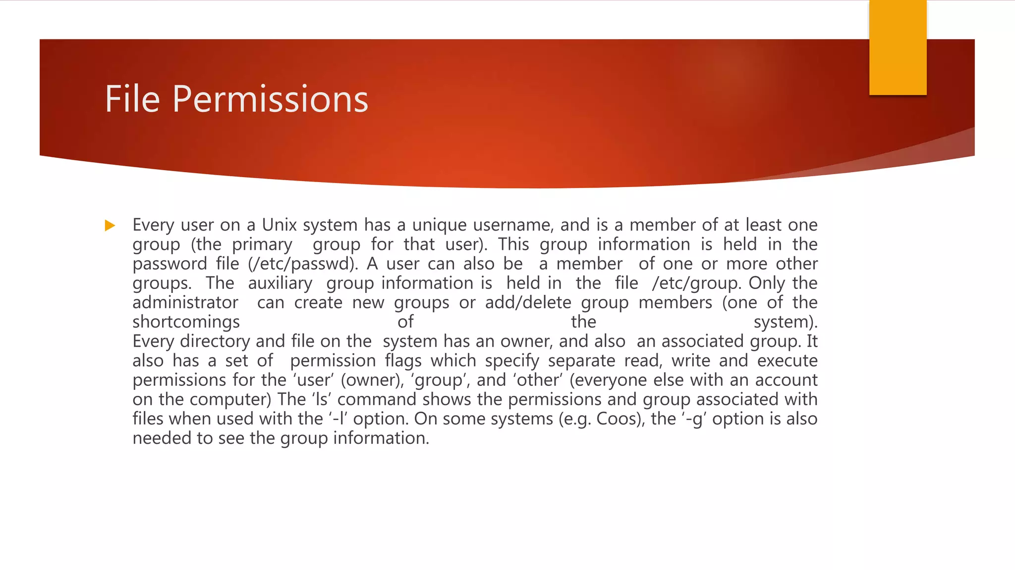 File Permissions
 Every user on a Unix system has a unique username, and is a member of at least one
group (the primary group for that user). This group information is held in the
password file (/etc/passwd). A user can also be a member of one or more other
groups. The auxiliary group information is held in the file /etc/group. Only the
administrator can create new groups or add/delete group members (one of the
shortcomings of the system).
Every directory and file on the system has an owner, and also an associated group. It
also has a set of permission flags which specify separate read, write and execute
permissions for the ‘user’ (owner), ‘group’, and ‘other’ (everyone else with an account
on the computer) The ‘ls’ command shows the permissions and group associated with
files when used with the ‘-l’ option. On some systems (e.g. Coos), the ‘-g’ option is also
needed to see the group information.
 