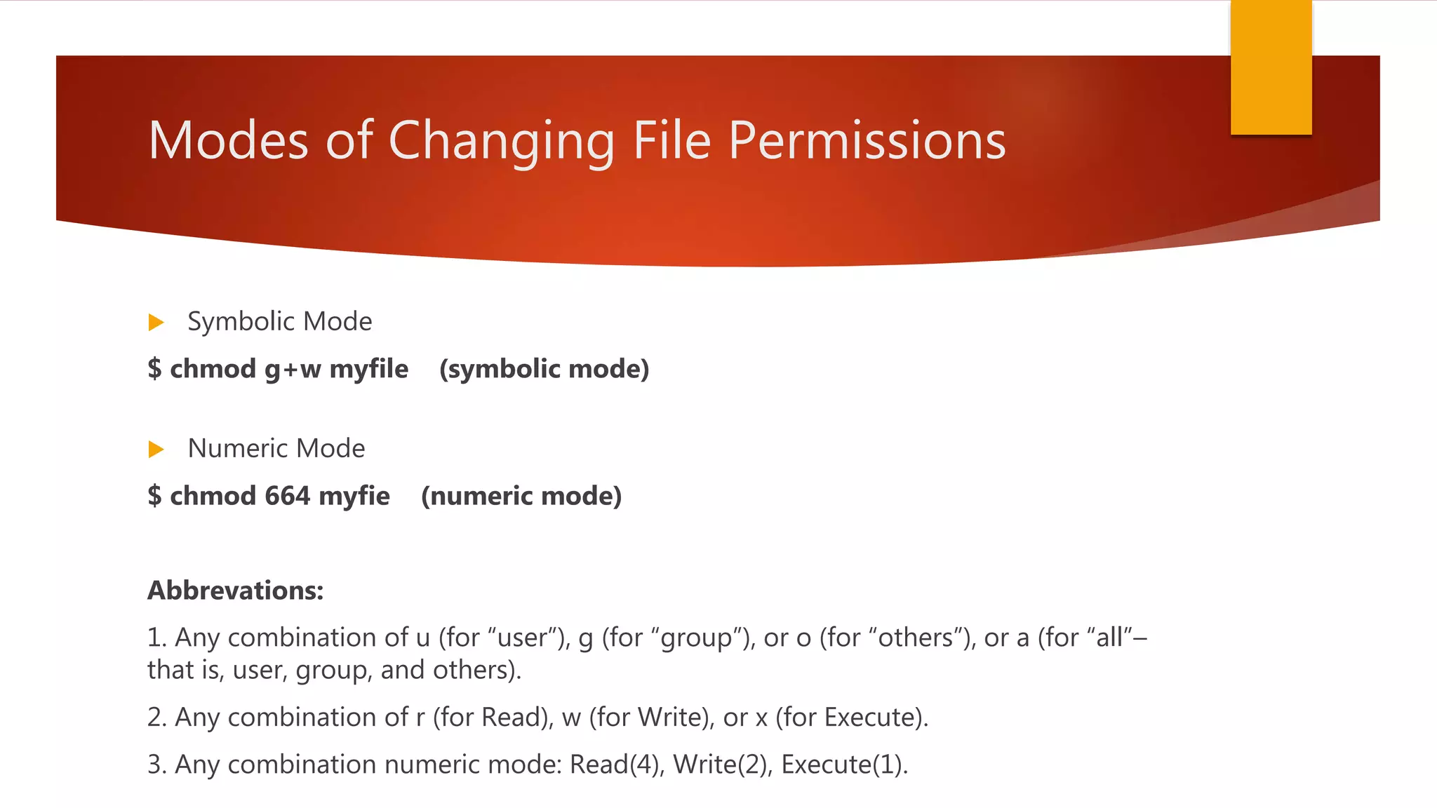 Modes of Changing File Permissions
 Symbolic Mode
$ chmod g+w myfile (symbolic mode)
 Numeric Mode
$ chmod 664 myfie (numeric mode)
Abbrevations:
1. Any combination of u (for “user”), g (for “group”), or o (for “others”), or a (for “all”–
that is, user, group, and others).
2. Any combination of r (for Read), w (for Write), or x (for Execute).
3. Any combination numeric mode: Read(4), Write(2), Execute(1).
 