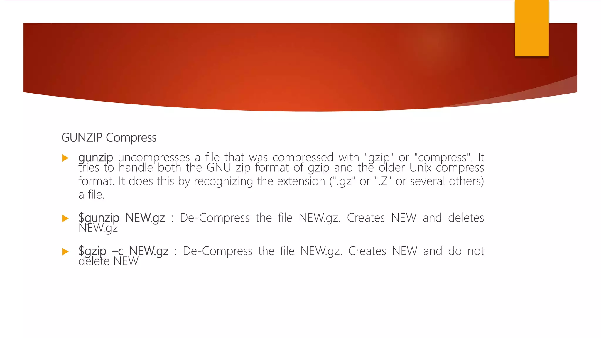 GUNZIP Compress
 gunzip uncompresses a file that was compressed with "gzip" or "compress". It
tries to handle both the GNU zip format of gzip and the older Unix compress
format. It does this by recognizing the extension (".gz" or ".Z" or several others)
a file.
 $gunzip NEW.gz : De-Compress the file NEW.gz. Creates NEW and deletes
NEW.gz
 $gzip –c NEW.gz : De-Compress the file NEW.gz. Creates NEW and do not
delete NEW
 