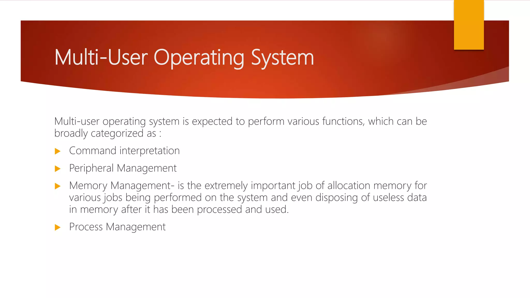 Multi-User Operating System
Multi-user operating system is expected to perform various functions, which can be
broadly categorized as :
 Command interpretation
 Peripheral Management
 Memory Management- is the extremely important job of allocation memory for
various jobs being performed on the system and even disposing of useless data
in memory after it has been processed and used.
 Process Management
 