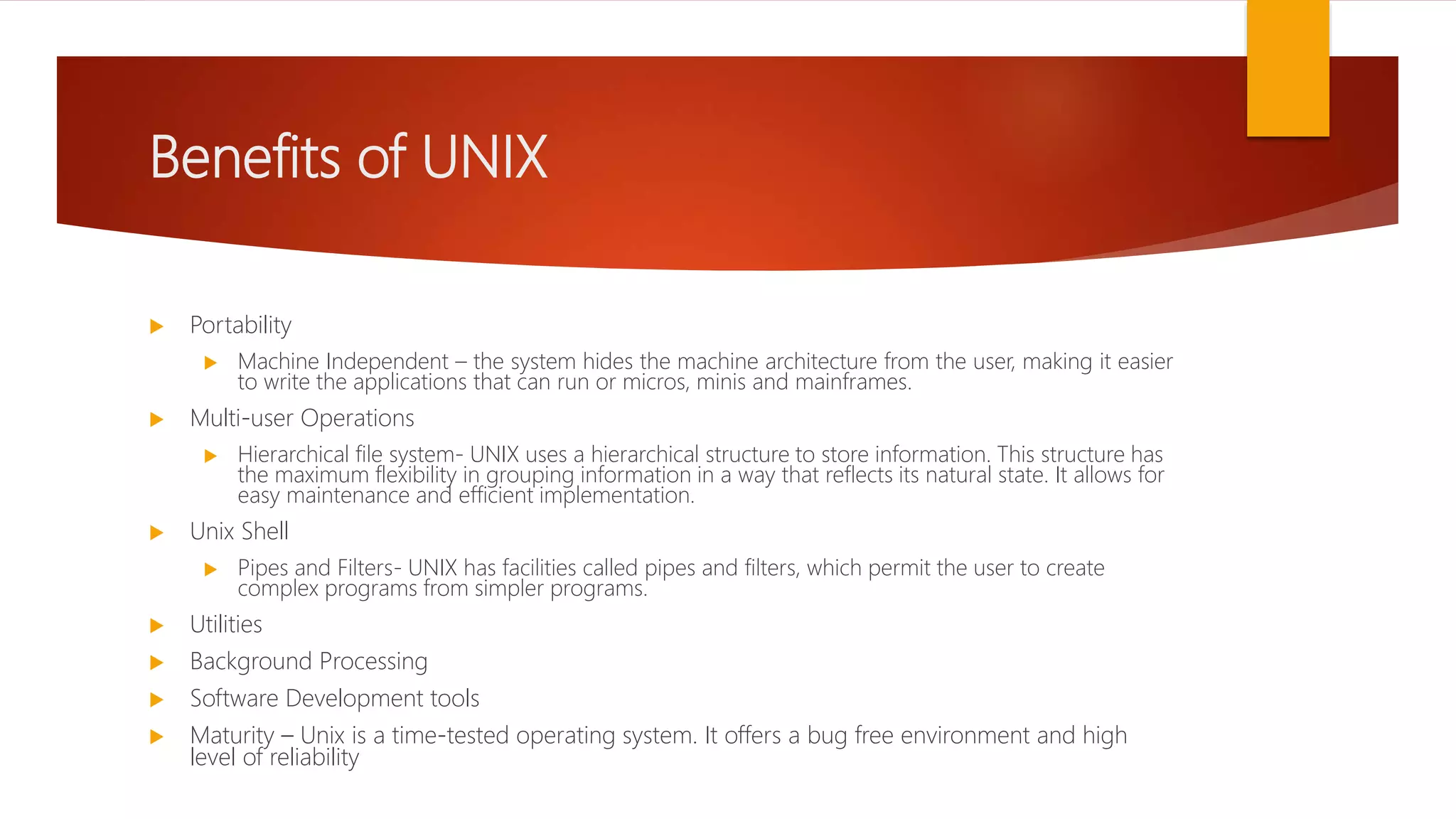 Benefits of UNIX
 Portability
 Machine Independent – the system hides the machine architecture from the user, making it easier
to write the applications that can run or micros, minis and mainframes.
 Multi-user Operations
 Hierarchical file system- UNIX uses a hierarchical structure to store information. This structure has
the maximum flexibility in grouping information in a way that reflects its natural state. It allows for
easy maintenance and efficient implementation.
 Unix Shell
 Pipes and Filters- UNIX has facilities called pipes and filters, which permit the user to create
complex programs from simpler programs.
 Utilities
 Background Processing
 Software Development tools
 Maturity – Unix is a time-tested operating system. It offers a bug free environment and high
level of reliability
 