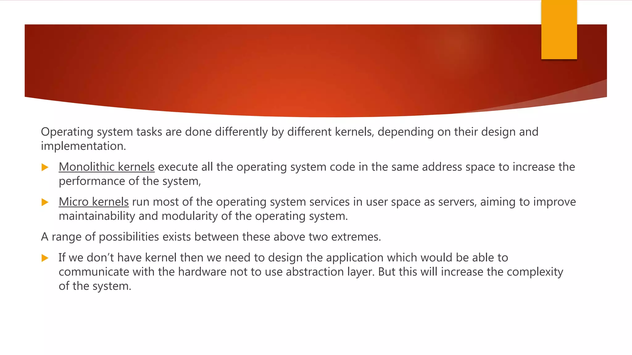 Operating system tasks are done differently by different kernels, depending on their design and
implementation.
 Monolithic kernels execute all the operating system code in the same address space to increase the
performance of the system,
 Micro kernels run most of the operating system services in user space as servers, aiming to improve
maintainability and modularity of the operating system.
A range of possibilities exists between these above two extremes.
 If we don’t have kernel then we need to design the application which would be able to
communicate with the hardware not to use abstraction layer. But this will increase the complexity
of the system.
 