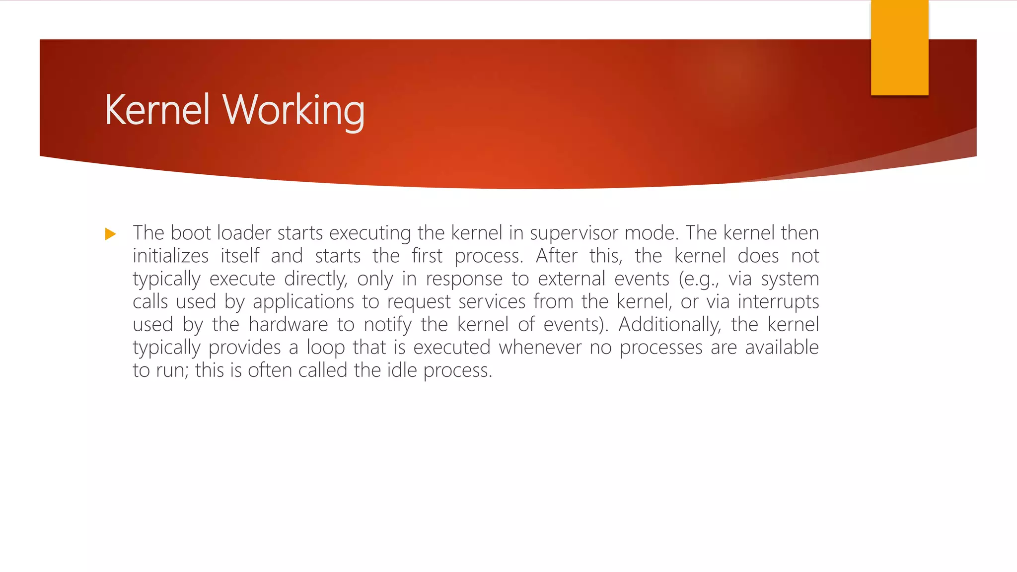 Kernel Working
 The boot loader starts executing the kernel in supervisor mode. The kernel then
initializes itself and starts the first process. After this, the kernel does not
typically execute directly, only in response to external events (e.g., via system
calls used by applications to request services from the kernel, or via interrupts
used by the hardware to notify the kernel of events). Additionally, the kernel
typically provides a loop that is executed whenever no processes are available
to run; this is often called the idle process.
 