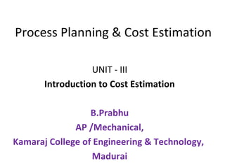 Process Planning & Cost Estimation
UNIT - III
Introduction to Cost Estimation
B.Prabhu
AP /Mechanical,
Kamaraj College of Engineering & Technology,
Madurai
 