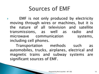  EMF is not only produced by electricity
moving through wires or machines, but it is
the nature of all television and satellite
transmissions, as well as radio and
microwave communication systems,
including cell phones.
Transportation methods such as
automobiles, trucks, airplanes, electrical and
magnetic trains and subway systems are
significant sources of EMF.
10Prepared by Mr.K.KarthiK -AP/ EEE
 